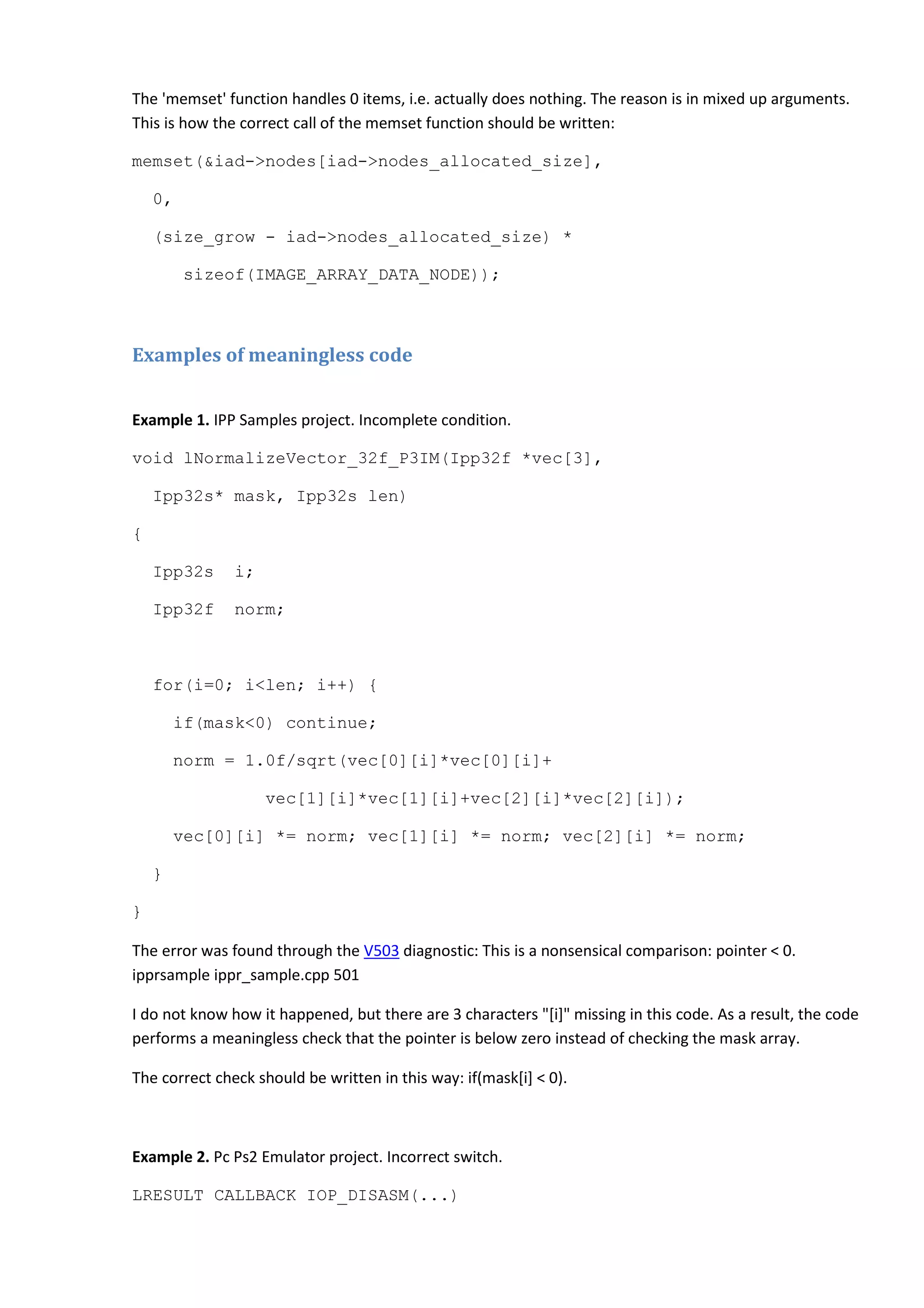 The 'memset' function handles 0 items, i.e. actually does nothing. The reason is in mixed up arguments.
This is how the correct call of the memset function should be written:
memset(&iad->nodes[iad->nodes_allocated_size],
0,
(size_grow - iad->nodes_allocated_size) *
sizeof(IMAGE_ARRAY_DATA_NODE));
Examples of meaningless code
Example 1. IPP Samples project. Incomplete condition.
void lNormalizeVector_32f_P3IM(Ipp32f *vec[3],
Ipp32s* mask, Ipp32s len)
{
Ipp32s i;
Ipp32f norm;
for(i=0; i<len; i++) {
if(mask<0) continue;
norm = 1.0f/sqrt(vec[0][i]*vec[0][i]+
vec[1][i]*vec[1][i]+vec[2][i]*vec[2][i]);
vec[0][i] *= norm; vec[1][i] *= norm; vec[2][i] *= norm;
}
}
The error was found through the V503 diagnostic: This is a nonsensical comparison: pointer < 0.
ipprsample ippr_sample.cpp 501
I do not know how it happened, but there are 3 characters "[i]" missing in this code. As a result, the code
performs a meaningless check that the pointer is below zero instead of checking the mask array.
The correct check should be written in this way: if(mask[i] < 0).
Example 2. Pc Ps2 Emulator project. Incorrect switch.
LRESULT CALLBACK IOP_DISASM(...)
 