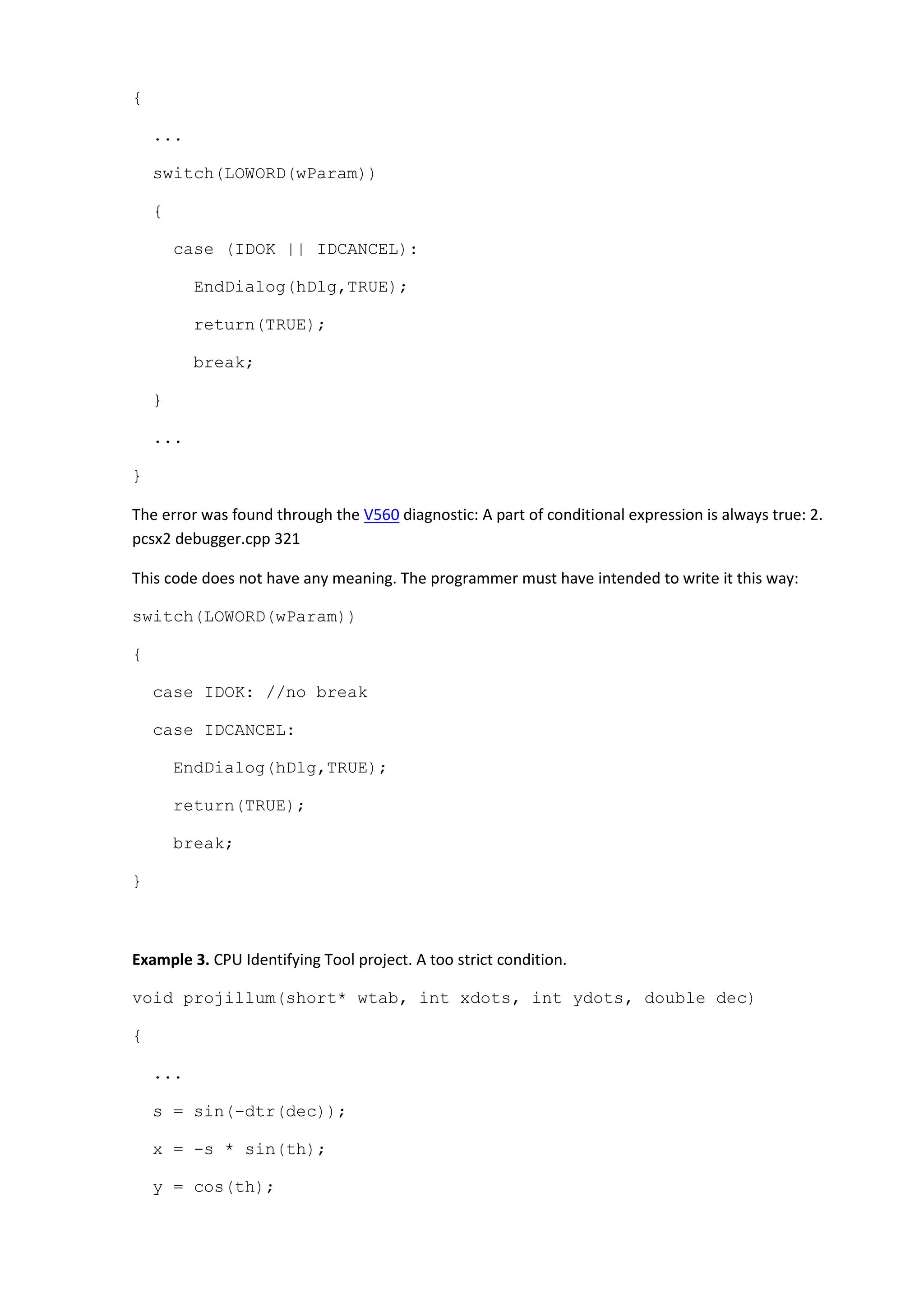 {
...
switch(LOWORD(wParam))
{
case (IDOK || IDCANCEL):
EndDialog(hDlg,TRUE);
return(TRUE);
break;
}
...
}
The error was found through the V560 diagnostic: A part of conditional expression is always true: 2.
pcsx2 debugger.cpp 321
This code does not have any meaning. The programmer must have intended to write it this way:
switch(LOWORD(wParam))
{
case IDOK: //no break
case IDCANCEL:
EndDialog(hDlg,TRUE);
return(TRUE);
break;
}
Example 3. CPU Identifying Tool project. A too strict condition.
void projillum(short* wtab, int xdots, int ydots, double dec)
{
...
s = sin(-dtr(dec));
x = -s * sin(th);
y = cos(th);
 