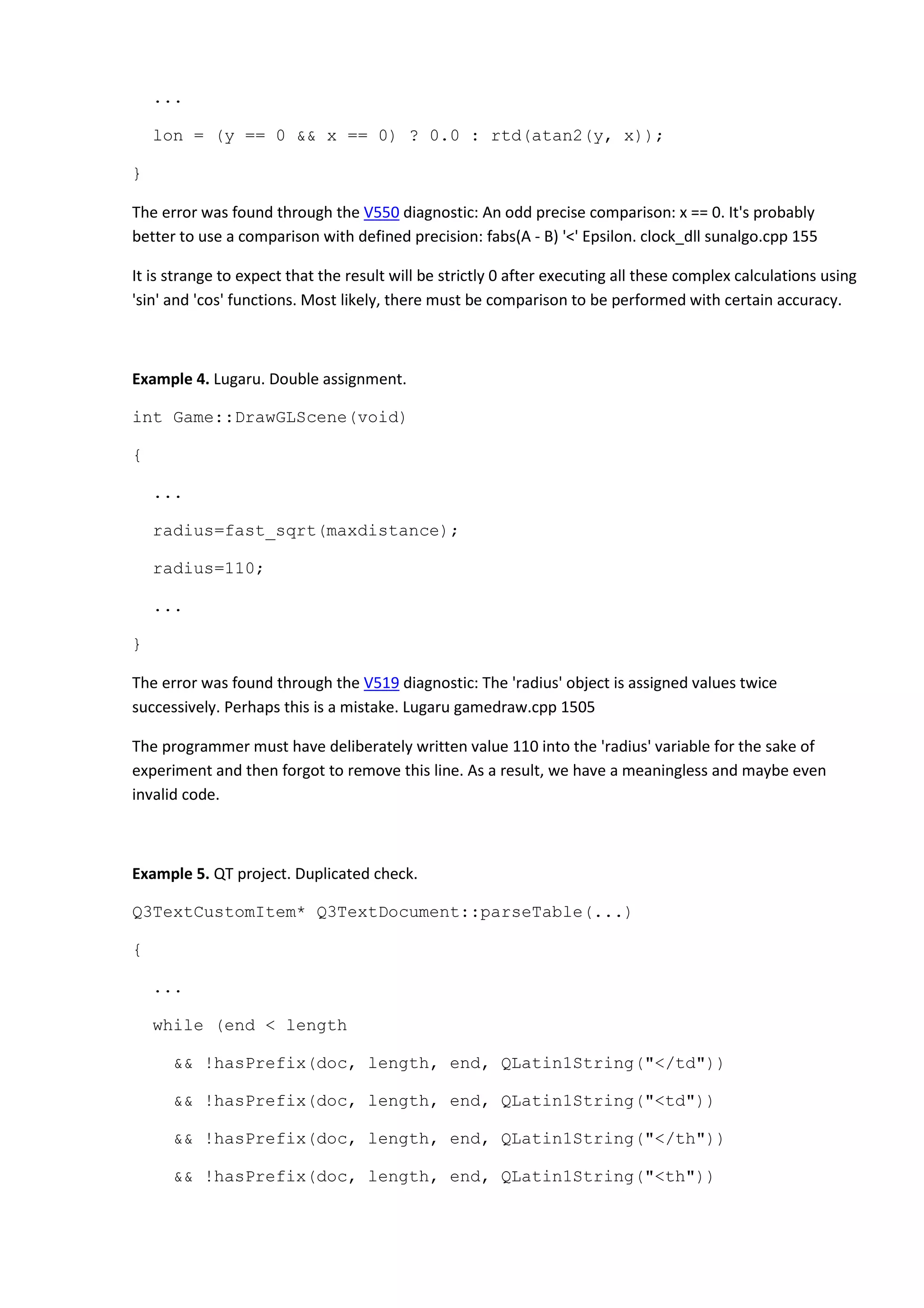 ...
lon = (y == 0 && x == 0) ? 0.0 : rtd(atan2(y, x));
}
The error was found through the V550 diagnostic: An odd precise comparison: x == 0. It's probably
better to use a comparison with defined precision: fabs(A - B) '<' Epsilon. clock_dll sunalgo.cpp 155
It is strange to expect that the result will be strictly 0 after executing all these complex calculations using
'sin' and 'cos' functions. Most likely, there must be comparison to be performed with certain accuracy.
Example 4. Lugaru. Double assignment.
int Game::DrawGLScene(void)
{
...
radius=fast_sqrt(maxdistance);
radius=110;
...
}
The error was found through the V519 diagnostic: The 'radius' object is assigned values twice
successively. Perhaps this is a mistake. Lugaru gamedraw.cpp 1505
The programmer must have deliberately written value 110 into the 'radius' variable for the sake of
experiment and then forgot to remove this line. As a result, we have a meaningless and maybe even
invalid code.
Example 5. QT project. Duplicated check.
Q3TextCustomItem* Q3TextDocument::parseTable(...)
{
...
while (end < length
&& !hasPrefix(doc, length, end, QLatin1String("</td"))
&& !hasPrefix(doc, length, end, QLatin1String("<td"))
&& !hasPrefix(doc, length, end, QLatin1String("</th"))
&& !hasPrefix(doc, length, end, QLatin1String("<th"))
 