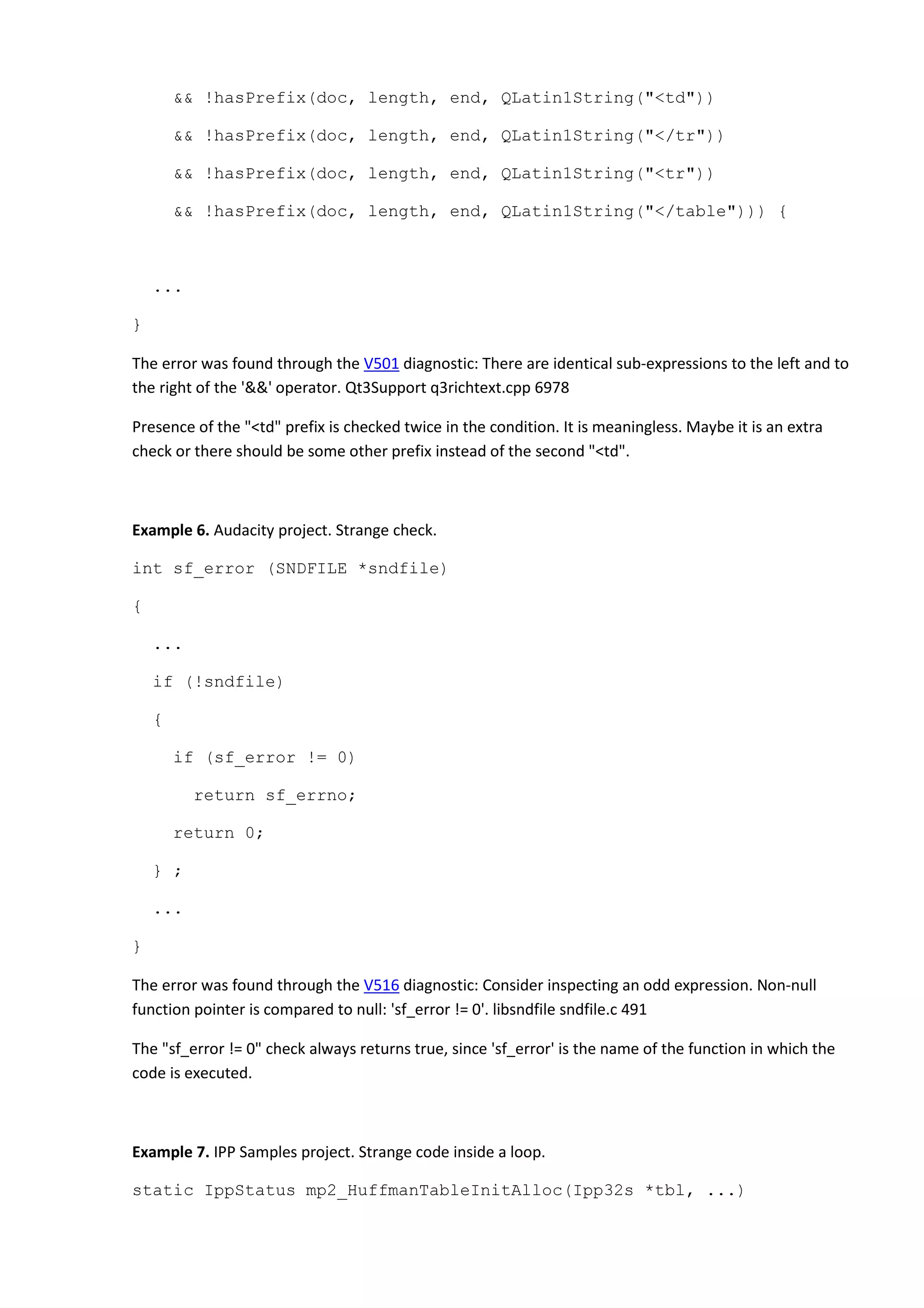 && !hasPrefix(doc, length, end, QLatin1String("<td"))
&& !hasPrefix(doc, length, end, QLatin1String("</tr"))
&& !hasPrefix(doc, length, end, QLatin1String("<tr"))
&& !hasPrefix(doc, length, end, QLatin1String("</table"))) {
...
}
The error was found through the V501 diagnostic: There are identical sub-expressions to the left and to
the right of the '&&' operator. Qt3Support q3richtext.cpp 6978
Presence of the "<td" prefix is checked twice in the condition. It is meaningless. Maybe it is an extra
check or there should be some other prefix instead of the second "<td".
Example 6. Audacity project. Strange check.
int sf_error (SNDFILE *sndfile)
{
...
if (!sndfile)
{
if (sf_error != 0)
return sf_errno;
return 0;
} ;
...
}
The error was found through the V516 diagnostic: Consider inspecting an odd expression. Non-null
function pointer is compared to null: 'sf_error != 0'. libsndfile sndfile.c 491
The "sf_error != 0" check always returns true, since 'sf_error' is the name of the function in which the
code is executed.
Example 7. IPP Samples project. Strange code inside a loop.
static IppStatus mp2_HuffmanTableInitAlloc(Ipp32s *tbl, ...)
 