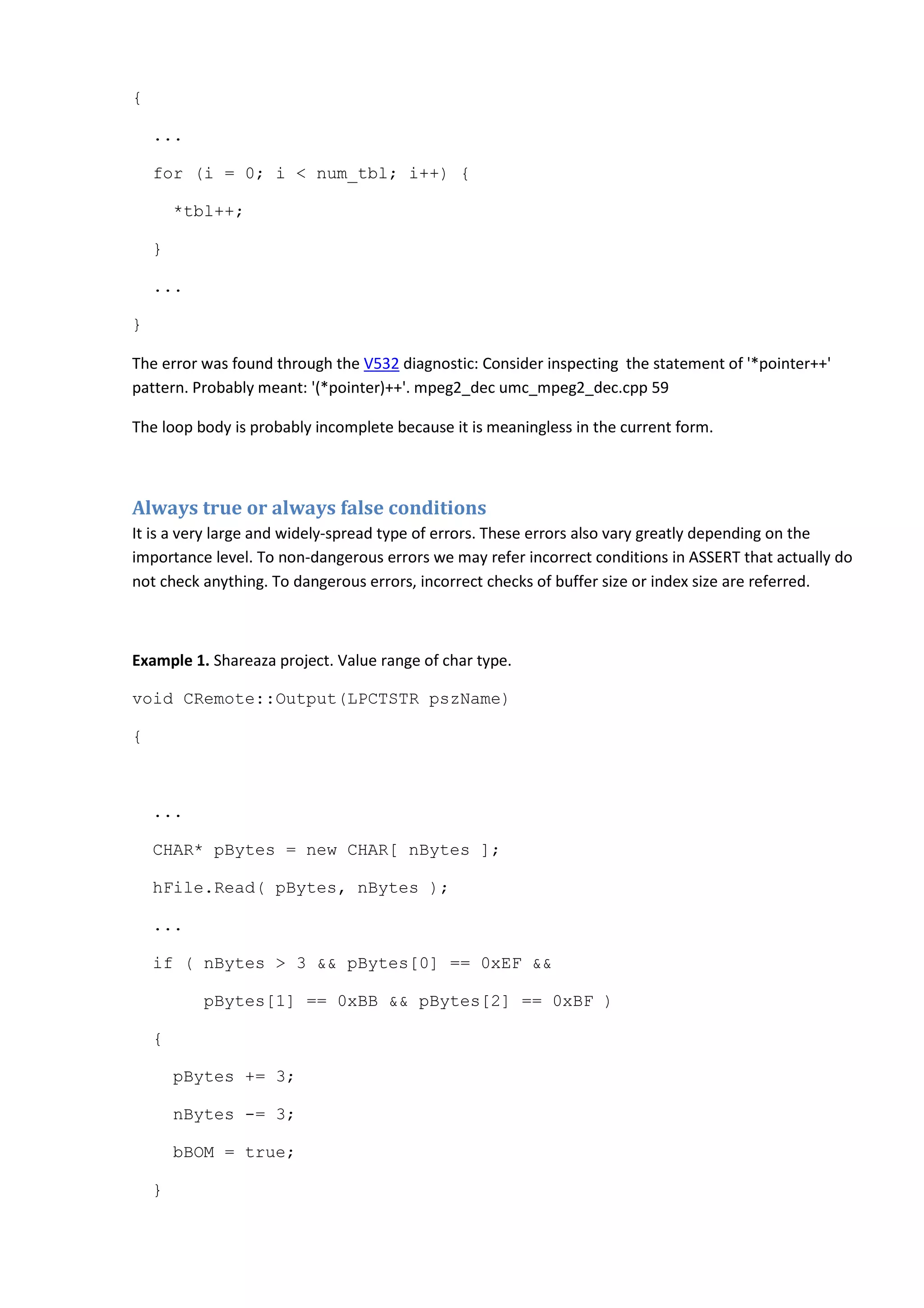 {
...
for (i = 0; i < num_tbl; i++) {
*tbl++;
}
...
}
The error was found through the V532 diagnostic: Consider inspecting the statement of '*pointer++'
pattern. Probably meant: '(*pointer)++'. mpeg2_dec umc_mpeg2_dec.cpp 59
The loop body is probably incomplete because it is meaningless in the current form.
Always true or always false conditions
It is a very large and widely-spread type of errors. These errors also vary greatly depending on the
importance level. To non-dangerous errors we may refer incorrect conditions in ASSERT that actually do
not check anything. To dangerous errors, incorrect checks of buffer size or index size are referred.
Example 1. Shareaza project. Value range of char type.
void CRemote::Output(LPCTSTR pszName)
{
...
CHAR* pBytes = new CHAR[ nBytes ];
hFile.Read( pBytes, nBytes );
...
if ( nBytes > 3 && pBytes[0] == 0xEF &&
pBytes[1] == 0xBB && pBytes[2] == 0xBF )
{
pBytes += 3;
nBytes -= 3;
bBOM = true;
}
 