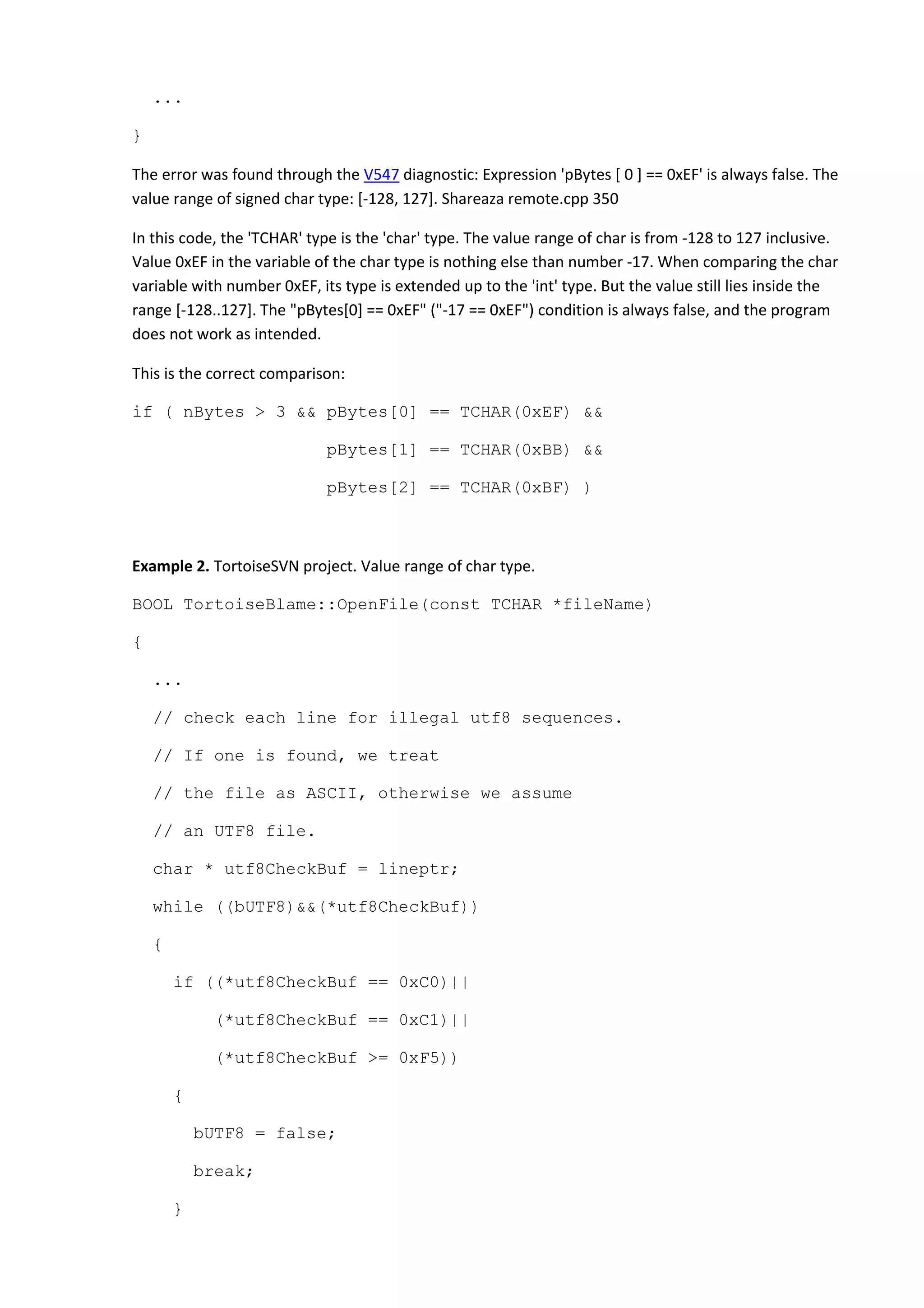 ...
}
The error was found through the V547 diagnostic: Expression 'pBytes [ 0 ] == 0xEF' is always false. The
value range of signed char type: [-128, 127]. Shareaza remote.cpp 350
In this code, the 'TCHAR' type is the 'char' type. The value range of char is from -128 to 127 inclusive.
Value 0xEF in the variable of the char type is nothing else than number -17. When comparing the char
variable with number 0xEF, its type is extended up to the 'int' type. But the value still lies inside the
range [-128..127]. The "pBytes[0] == 0xEF" ("-17 == 0xEF") condition is always false, and the program
does not work as intended.
This is the correct comparison:
if ( nBytes > 3 && pBytes[0] == TCHAR(0xEF) &&
pBytes[1] == TCHAR(0xBB) &&
pBytes[2] == TCHAR(0xBF) )
Example 2. TortoiseSVN project. Value range of char type.
BOOL TortoiseBlame::OpenFile(const TCHAR *fileName)
{
...
// check each line for illegal utf8 sequences.
// If one is found, we treat
// the file as ASCII, otherwise we assume
// an UTF8 file.
char * utf8CheckBuf = lineptr;
while ((bUTF8)&&(*utf8CheckBuf))
{
if ((*utf8CheckBuf == 0xC0)||
(*utf8CheckBuf == 0xC1)||
(*utf8CheckBuf >= 0xF5))
{
bUTF8 = false;
break;
}
 