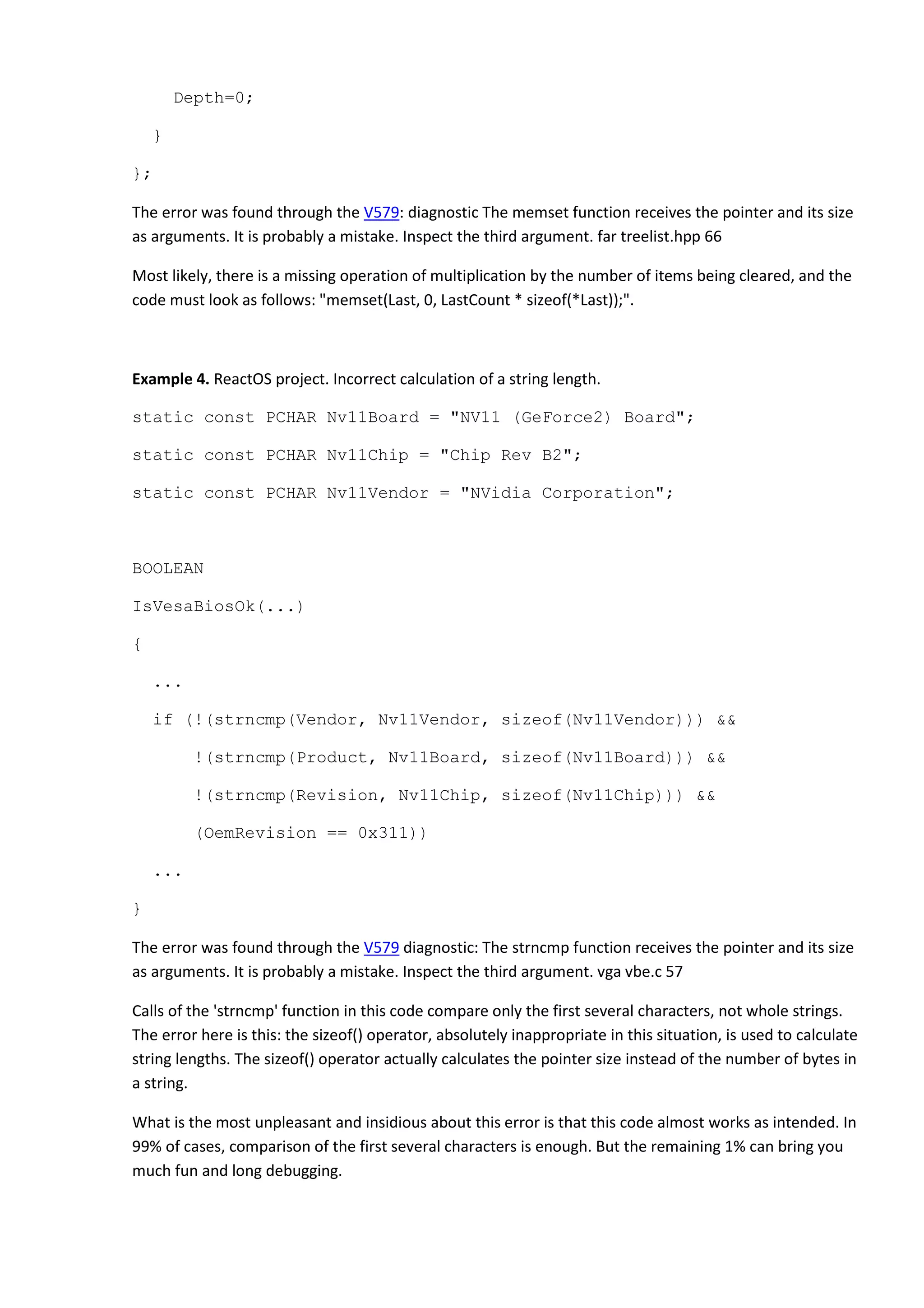 Depth=0;
}
};
The error was found through the V579: diagnostic The memset function receives the pointer and its size
as arguments. It is probably a mistake. Inspect the third argument. far treelist.hpp 66
Most likely, there is a missing operation of multiplication by the number of items being cleared, and the
code must look as follows: "memset(Last, 0, LastCount * sizeof(*Last));".
Example 4. ReactOS project. Incorrect calculation of a string length.
static const PCHAR Nv11Board = "NV11 (GeForce2) Board";
static const PCHAR Nv11Chip = "Chip Rev B2";
static const PCHAR Nv11Vendor = "NVidia Corporation";
BOOLEAN
IsVesaBiosOk(...)
{
...
if (!(strncmp(Vendor, Nv11Vendor, sizeof(Nv11Vendor))) &&
!(strncmp(Product, Nv11Board, sizeof(Nv11Board))) &&
!(strncmp(Revision, Nv11Chip, sizeof(Nv11Chip))) &&
(OemRevision == 0x311))
...
}
The error was found through the V579 diagnostic: The strncmp function receives the pointer and its size
as arguments. It is probably a mistake. Inspect the third argument. vga vbe.c 57
Calls of the 'strncmp' function in this code compare only the first several characters, not whole strings.
The error here is this: the sizeof() operator, absolutely inappropriate in this situation, is used to calculate
string lengths. The sizeof() operator actually calculates the pointer size instead of the number of bytes in
a string.
What is the most unpleasant and insidious about this error is that this code almost works as intended. In
99% of cases, comparison of the first several characters is enough. But the remaining 1% can bring you
much fun and long debugging.
 
