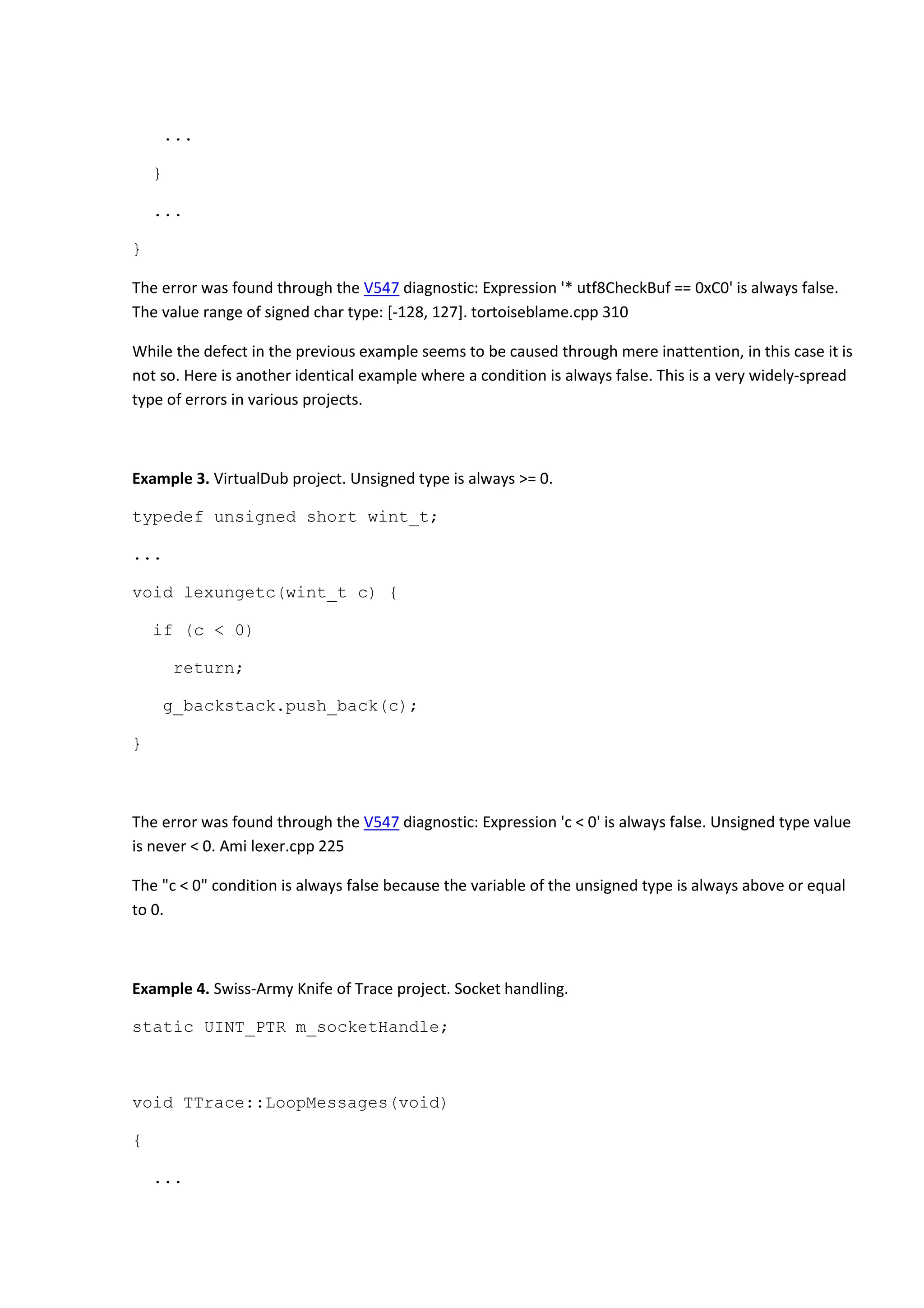 ...
}
...
}
The error was found through the V547 diagnostic: Expression '* utf8CheckBuf == 0xC0' is always false.
The value range of signed char type: [-128, 127]. tortoiseblame.cpp 310
While the defect in the previous example seems to be caused through mere inattention, in this case it is
not so. Here is another identical example where a condition is always false. This is a very widely-spread
type of errors in various projects.
Example 3. VirtualDub project. Unsigned type is always >= 0.
typedef unsigned short wint_t;
...
void lexungetc(wint_t c) {
if (c < 0)
return;
g_backstack.push_back(c);
}
The error was found through the V547 diagnostic: Expression 'c < 0' is always false. Unsigned type value
is never < 0. Ami lexer.cpp 225
The "c < 0" condition is always false because the variable of the unsigned type is always above or equal
to 0.
Example 4. Swiss-Army Knife of Trace project. Socket handling.
static UINT_PTR m_socketHandle;
void TTrace::LoopMessages(void)
{
...
 