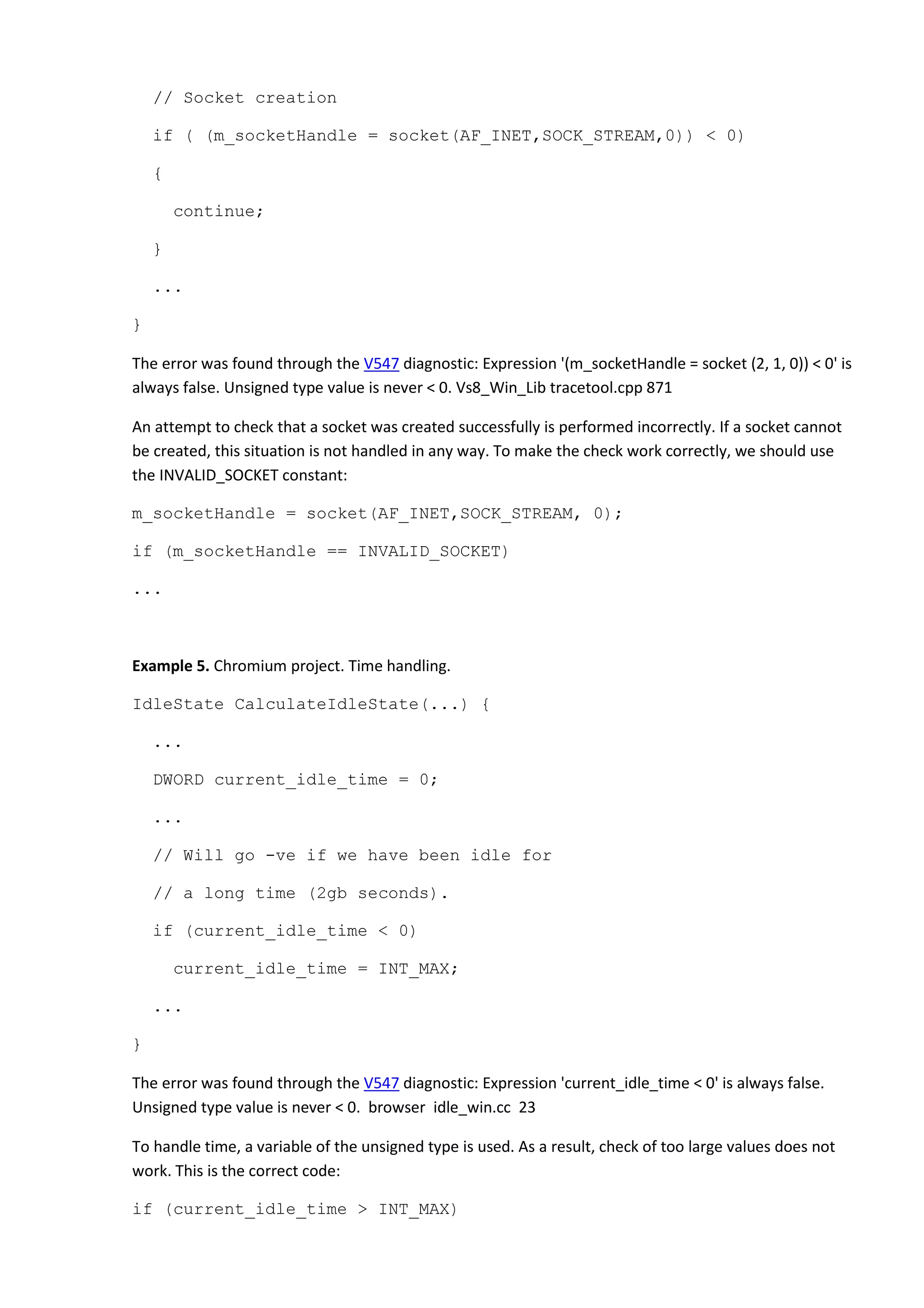 // Socket creation
if ( (m_socketHandle = socket(AF_INET,SOCK_STREAM,0)) < 0)
{
continue;
}
...
}
The error was found through the V547 diagnostic: Expression '(m_socketHandle = socket (2, 1, 0)) < 0' is
always false. Unsigned type value is never < 0. Vs8_Win_Lib tracetool.cpp 871
An attempt to check that a socket was created successfully is performed incorrectly. If a socket cannot
be created, this situation is not handled in any way. To make the check work correctly, we should use
the INVALID_SOCKET constant:
m_socketHandle = socket(AF_INET,SOCK_STREAM, 0);
if (m_socketHandle == INVALID_SOCKET)
...
Example 5. Chromium project. Time handling.
IdleState CalculateIdleState(...) {
...
DWORD current_idle_time = 0;
...
// Will go -ve if we have been idle for
// a long time (2gb seconds).
if (current_idle_time < 0)
current_idle_time = INT_MAX;
...
}
The error was found through the V547 diagnostic: Expression 'current_idle_time < 0' is always false.
Unsigned type value is never < 0. browser idle_win.cc 23
To handle time, a variable of the unsigned type is used. As a result, check of too large values does not
work. This is the correct code:
if (current_idle_time > INT_MAX)
 