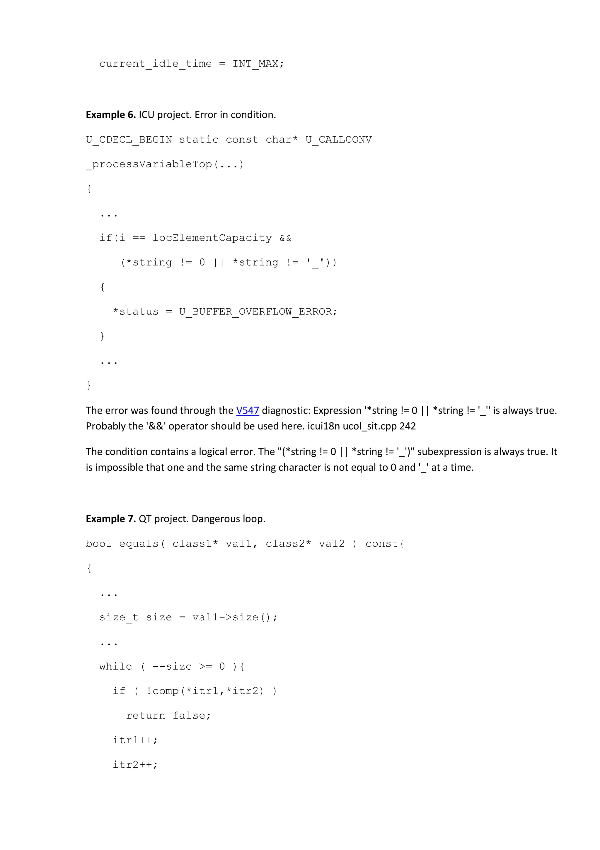 current_idle_time = INT_MAX;
Example 6. ICU project. Error in condition.
U_CDECL_BEGIN static const char* U_CALLCONV
_processVariableTop(...)
{
...
if(i == locElementCapacity &&
(*string != 0 || *string != '_'))
{
*status = U_BUFFER_OVERFLOW_ERROR;
}
...
}
The error was found through the V547 diagnostic: Expression '*string != 0 || *string != '_'' is always true.
Probably the '&&' operator should be used here. icui18n ucol_sit.cpp 242
The condition contains a logical error. The "(*string != 0 || *string != '_')" subexpression is always true. It
is impossible that one and the same string character is not equal to 0 and '_' at a time.
Example 7. QT project. Dangerous loop.
bool equals( class1* val1, class2* val2 ) const{
{
...
size_t size = val1->size();
...
while ( --size >= 0 ){
if ( !comp(*itr1,*itr2) )
return false;
itr1++;
itr2++;
 