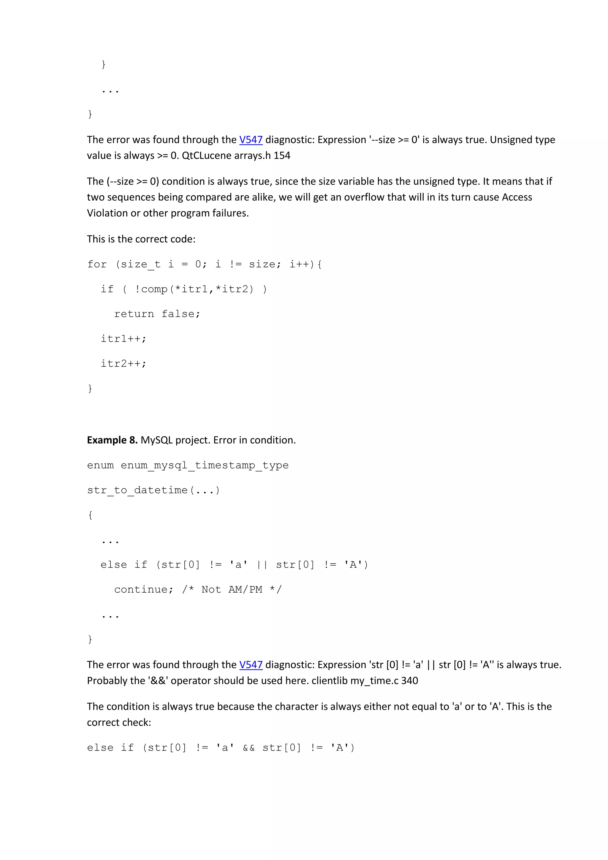 }
...
}
The error was found through the V547 diagnostic: Expression '--size >= 0' is always true. Unsigned type
value is always >= 0. QtCLucene arrays.h 154
The (--size >= 0) condition is always true, since the size variable has the unsigned type. It means that if
two sequences being compared are alike, we will get an overflow that will in its turn cause Access
Violation or other program failures.
This is the correct code:
for (size_t i = 0; i != size; i++){
if ( !comp(*itr1,*itr2) )
return false;
itr1++;
itr2++;
}
Example 8. MySQL project. Error in condition.
enum enum_mysql_timestamp_type
str_to_datetime(...)
{
...
else if (str[0] != 'a' || str[0] != 'A')
continue; /* Not AM/PM */
...
}
The error was found through the V547 diagnostic: Expression 'str [0] != 'a' || str [0] != 'A'' is always true.
Probably the '&&' operator should be used here. clientlib my_time.c 340
The condition is always true because the character is always either not equal to 'a' or to 'A'. This is the
correct check:
else if (str[0] != 'a' && str[0] != 'A')
 