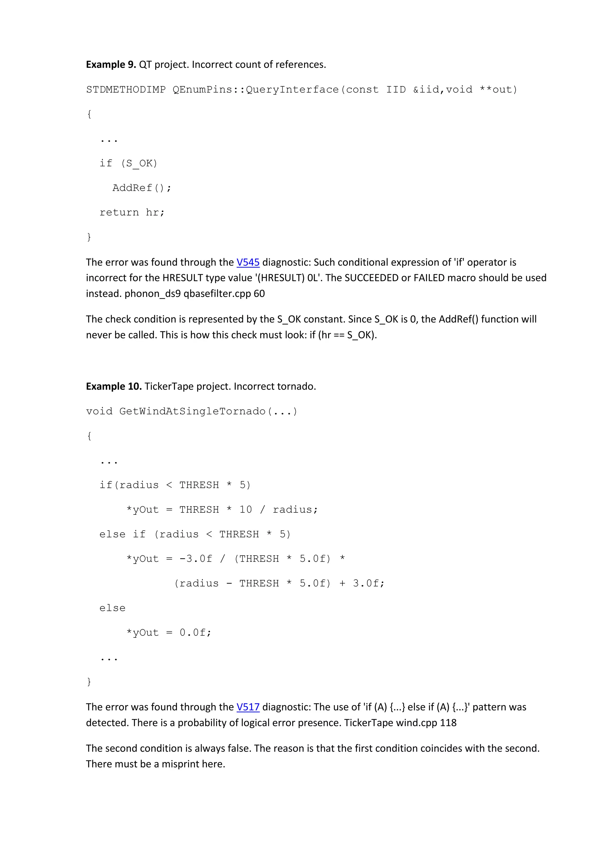 Example 9. QT project. Incorrect count of references.
STDMETHODIMP QEnumPins::QueryInterface(const IID &iid,void **out)
{
...
if (S_OK)
AddRef();
return hr;
}
The error was found through the V545 diagnostic: Such conditional expression of 'if' operator is
incorrect for the HRESULT type value '(HRESULT) 0L'. The SUCCEEDED or FAILED macro should be used
instead. phonon_ds9 qbasefilter.cpp 60
The check condition is represented by the S_OK constant. Since S_OK is 0, the AddRef() function will
never be called. This is how this check must look: if (hr == S_OK).
Example 10. TickerTape project. Incorrect tornado.
void GetWindAtSingleTornado(...)
{
...
if(radius < THRESH * 5)
*yOut = THRESH * 10 / radius;
else if (radius < THRESH * 5)
*yOut = -3.0f / (THRESH * 5.0f) *
(radius - THRESH * 5.0f) + 3.0f;
else
*yOut = 0.0f;
...
}
The error was found through the V517 diagnostic: The use of 'if (A) {...} else if (A) {...}' pattern was
detected. There is a probability of logical error presence. TickerTape wind.cpp 118
The second condition is always false. The reason is that the first condition coincides with the second.
There must be a misprint here.
 