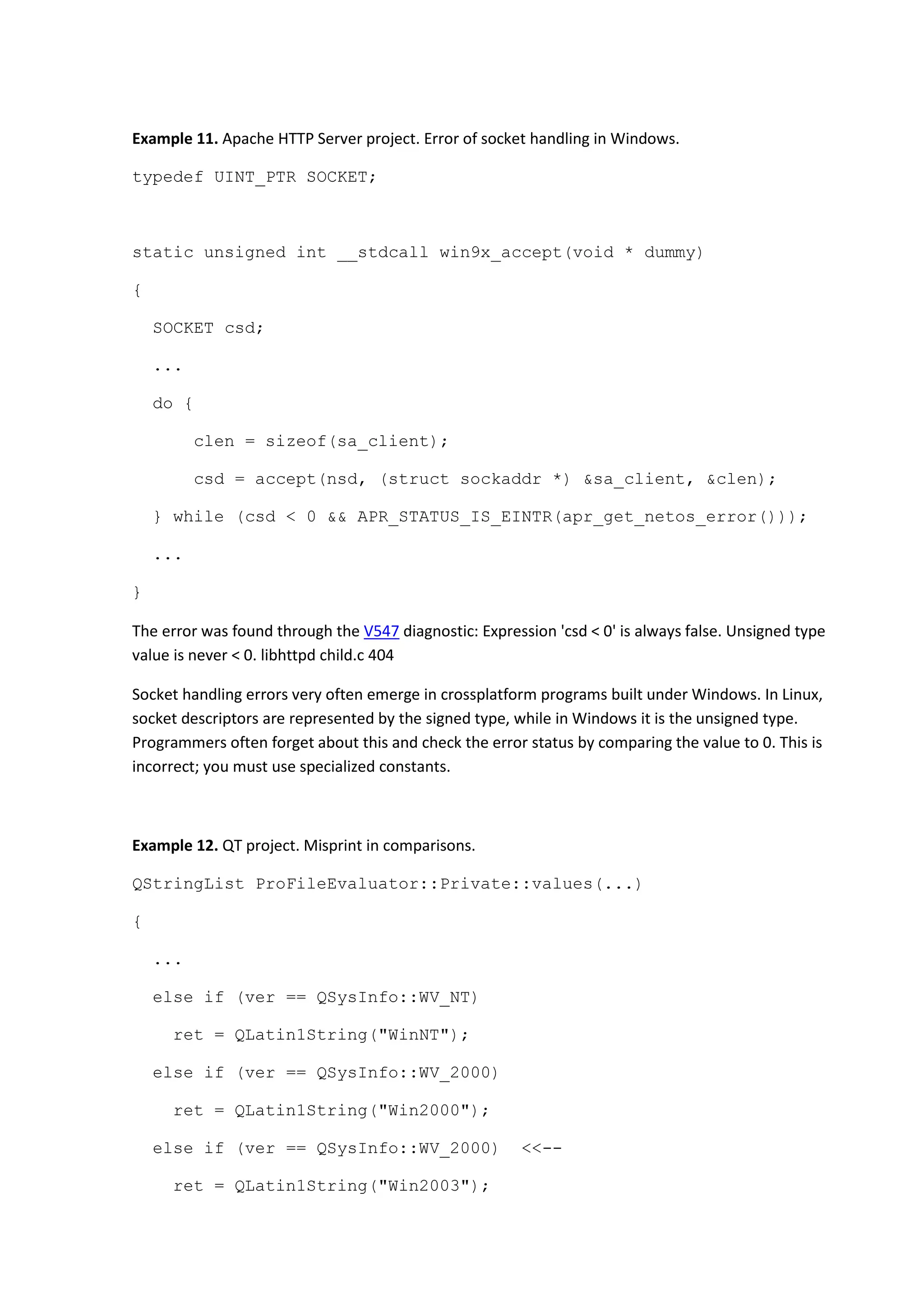 Example 11. Apache HTTP Server project. Error of socket handling in Windows.
typedef UINT_PTR SOCKET;
static unsigned int __stdcall win9x_accept(void * dummy)
{
SOCKET csd;
...
do {
clen = sizeof(sa_client);
csd = accept(nsd, (struct sockaddr *) &sa_client, &clen);
} while (csd < 0 && APR_STATUS_IS_EINTR(apr_get_netos_error()));
...
}
The error was found through the V547 diagnostic: Expression 'csd < 0' is always false. Unsigned type
value is never < 0. libhttpd child.c 404
Socket handling errors very often emerge in crossplatform programs built under Windows. In Linux,
socket descriptors are represented by the signed type, while in Windows it is the unsigned type.
Programmers often forget about this and check the error status by comparing the value to 0. This is
incorrect; you must use specialized constants.
Example 12. QT project. Misprint in comparisons.
QStringList ProFileEvaluator::Private::values(...)
{
...
else if (ver == QSysInfo::WV_NT)
ret = QLatin1String("WinNT");
else if (ver == QSysInfo::WV_2000)
ret = QLatin1String("Win2000");
else if (ver == QSysInfo::WV_2000) <<--
ret = QLatin1String("Win2003");
 
