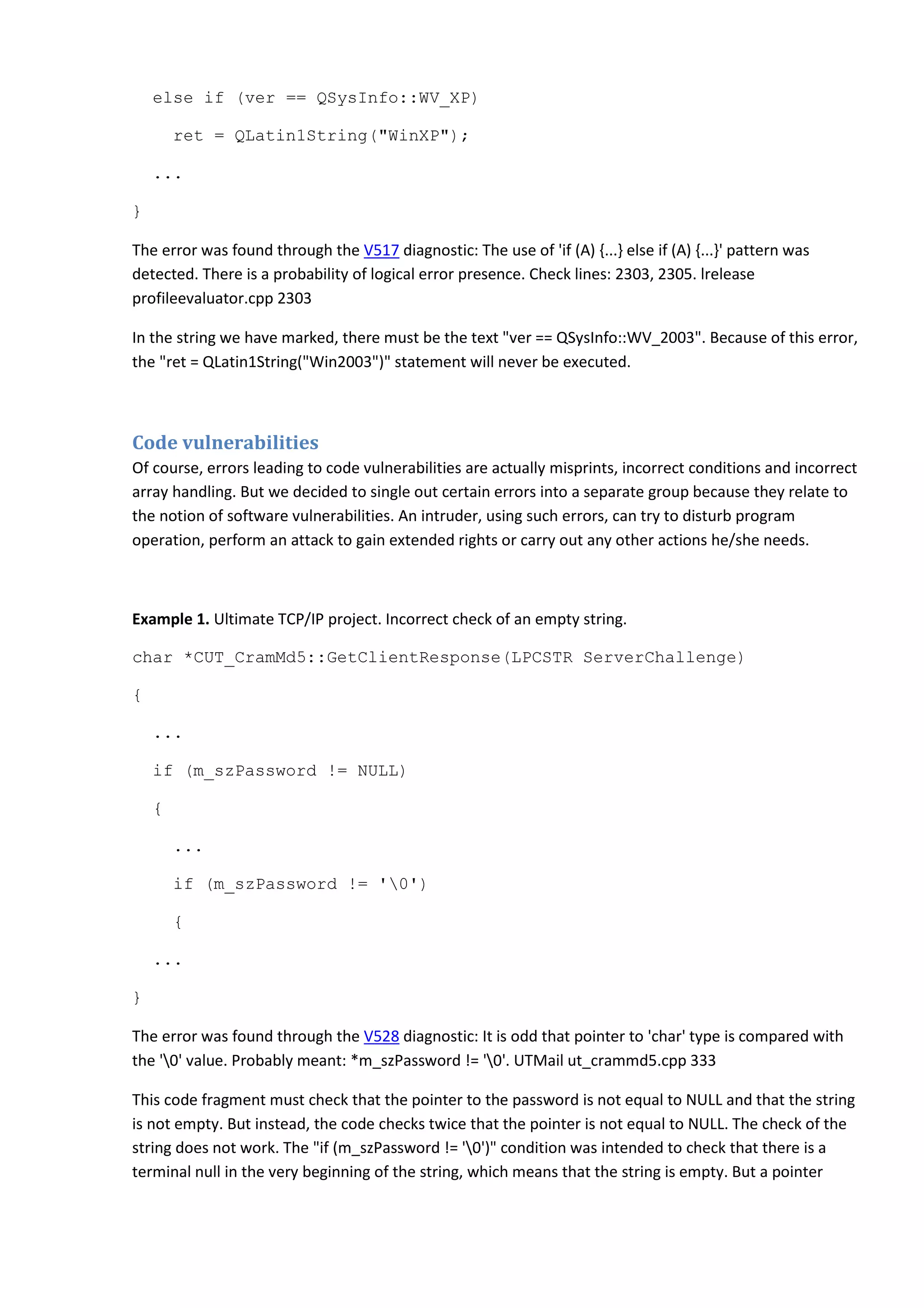 else if (ver == QSysInfo::WV_XP)
ret = QLatin1String("WinXP");
...
}
The error was found through the V517 diagnostic: The use of 'if (A) {...} else if (A) {...}' pattern was
detected. There is a probability of logical error presence. Check lines: 2303, 2305. lrelease
profileevaluator.cpp 2303
In the string we have marked, there must be the text "ver == QSysInfo::WV_2003". Because of this error,
the "ret = QLatin1String("Win2003")" statement will never be executed.
Code vulnerabilities
Of course, errors leading to code vulnerabilities are actually misprints, incorrect conditions and incorrect
array handling. But we decided to single out certain errors into a separate group because they relate to
the notion of software vulnerabilities. An intruder, using such errors, can try to disturb program
operation, perform an attack to gain extended rights or carry out any other actions he/she needs.
Example 1. Ultimate TCP/IP project. Incorrect check of an empty string.
char *CUT_CramMd5::GetClientResponse(LPCSTR ServerChallenge)
{
...
if (m_szPassword != NULL)
{
...
if (m_szPassword != '0')
{
...
}
The error was found through the V528 diagnostic: It is odd that pointer to 'char' type is compared with
the '0' value. Probably meant: *m_szPassword != '0'. UTMail ut_crammd5.cpp 333
This code fragment must check that the pointer to the password is not equal to NULL and that the string
is not empty. But instead, the code checks twice that the pointer is not equal to NULL. The check of the
string does not work. The "if (m_szPassword != '0')" condition was intended to check that there is a
terminal null in the very beginning of the string, which means that the string is empty. But a pointer
 