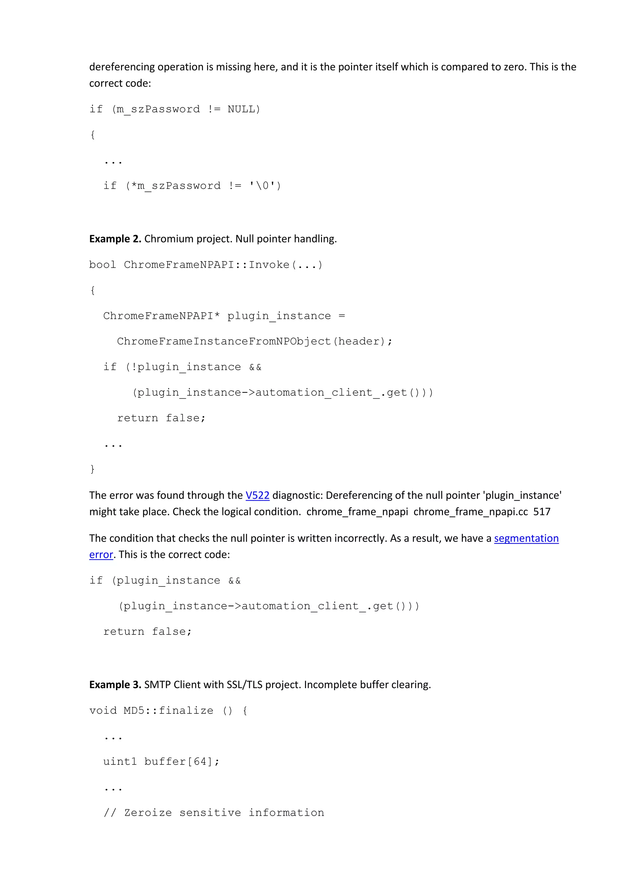 dereferencing operation is missing here, and it is the pointer itself which is compared to zero. This is the
correct code:
if (m_szPassword != NULL)
{
...
if (*m_szPassword != '0')
Example 2. Chromium project. Null pointer handling.
bool ChromeFrameNPAPI::Invoke(...)
{
ChromeFrameNPAPI* plugin_instance =
ChromeFrameInstanceFromNPObject(header);
if (!plugin_instance &&
(plugin_instance->automation_client_.get()))
return false;
...
}
The error was found through the V522 diagnostic: Dereferencing of the null pointer 'plugin_instance'
might take place. Check the logical condition. chrome_frame_npapi chrome_frame_npapi.cc 517
The condition that checks the null pointer is written incorrectly. As a result, we have a segmentation
error. This is the correct code:
if (plugin_instance &&
(plugin_instance->automation_client_.get()))
return false;
Example 3. SMTP Client with SSL/TLS project. Incomplete buffer clearing.
void MD5::finalize () {
...
uint1 buffer[64];
...
// Zeroize sensitive information
 