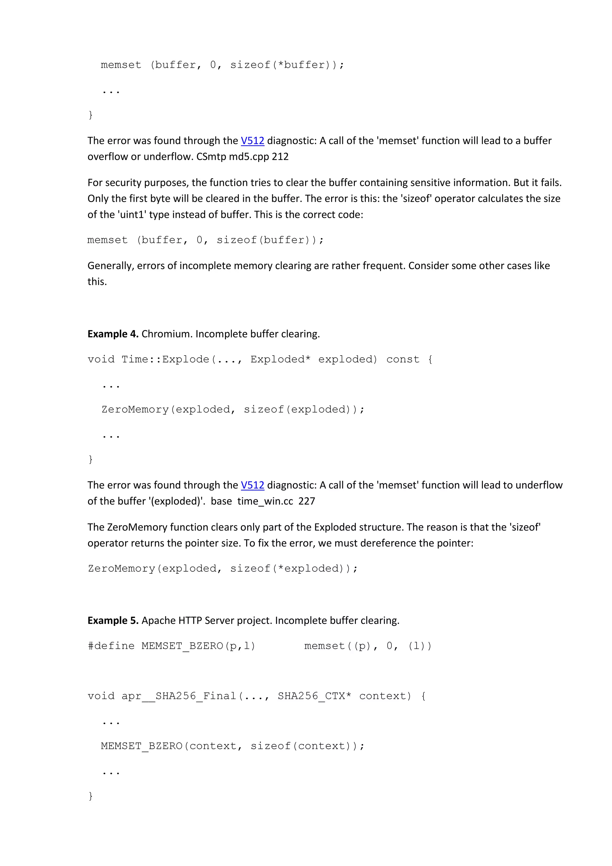 memset (buffer, 0, sizeof(*buffer));
...
}
The error was found through the V512 diagnostic: A call of the 'memset' function will lead to a buffer
overflow or underflow. CSmtp md5.cpp 212
For security purposes, the function tries to clear the buffer containing sensitive information. But it fails.
Only the first byte will be cleared in the buffer. The error is this: the 'sizeof' operator calculates the size
of the 'uint1' type instead of buffer. This is the correct code:
memset (buffer, 0, sizeof(buffer));
Generally, errors of incomplete memory clearing are rather frequent. Consider some other cases like
this.
Example 4. Chromium. Incomplete buffer clearing.
void Time::Explode(..., Exploded* exploded) const {
...
ZeroMemory(exploded, sizeof(exploded));
...
}
The error was found through the V512 diagnostic: A call of the 'memset' function will lead to underflow
of the buffer '(exploded)'. base time_win.cc 227
The ZeroMemory function clears only part of the Exploded structure. The reason is that the 'sizeof'
operator returns the pointer size. To fix the error, we must dereference the pointer:
ZeroMemory(exploded, sizeof(*exploded));
Example 5. Apache HTTP Server project. Incomplete buffer clearing.
#define MEMSET_BZERO(p,l) memset((p), 0, (l))
void apr__SHA256_Final(..., SHA256_CTX* context) {
...
MEMSET_BZERO(context, sizeof(context));
...
}
 