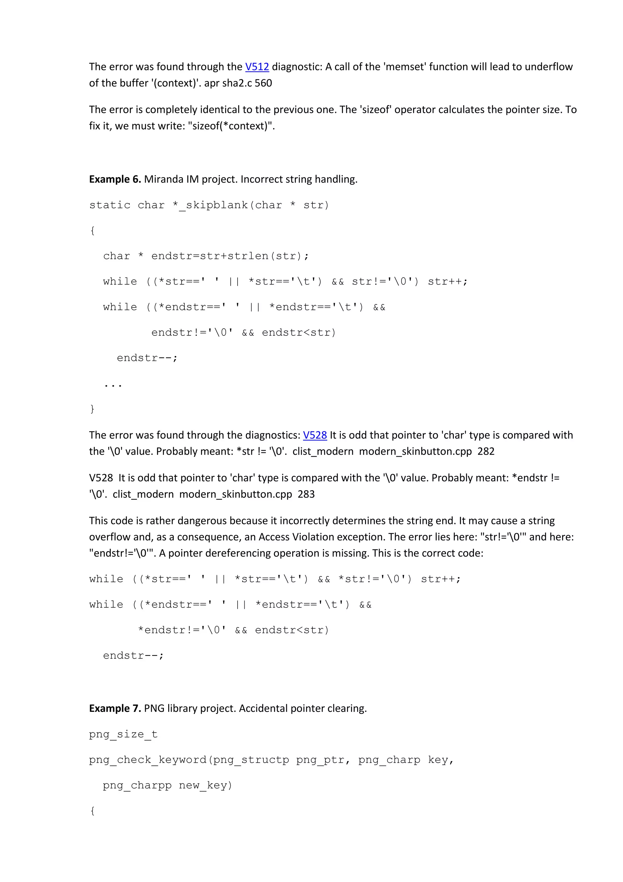 The error was found through the V512 diagnostic: A call of the 'memset' function will lead to underflow
of the buffer '(context)'. apr sha2.c 560
The error is completely identical to the previous one. The 'sizeof' operator calculates the pointer size. To
fix it, we must write: "sizeof(*context)".
Example 6. Miranda IM project. Incorrect string handling.
static char *_skipblank(char * str)
{
char * endstr=str+strlen(str);
while ((*str==' ' || *str=='t') && str!='0') str++;
while ((*endstr==' ' || *endstr=='t') &&
endstr!='0' && endstr<str)
endstr--;
...
}
The error was found through the diagnostics: V528 It is odd that pointer to 'char' type is compared with
the '0' value. Probably meant: *str != '0'. clist_modern modern_skinbutton.cpp 282
V528 It is odd that pointer to 'char' type is compared with the '0' value. Probably meant: *endstr !=
'0'. clist_modern modern_skinbutton.cpp 283
This code is rather dangerous because it incorrectly determines the string end. It may cause a string
overflow and, as a consequence, an Access Violation exception. The error lies here: "str!='0'" and here:
"endstr!='0'". A pointer dereferencing operation is missing. This is the correct code:
while ((*str==' ' || *str=='t') && *str!='0') str++;
while ((*endstr==' ' || *endstr=='t') &&
*endstr!='0' && endstr<str)
endstr--;
Example 7. PNG library project. Accidental pointer clearing.
png_size_t
png_check_keyword(png_structp png_ptr, png_charp key,
png_charpp new_key)
{
 