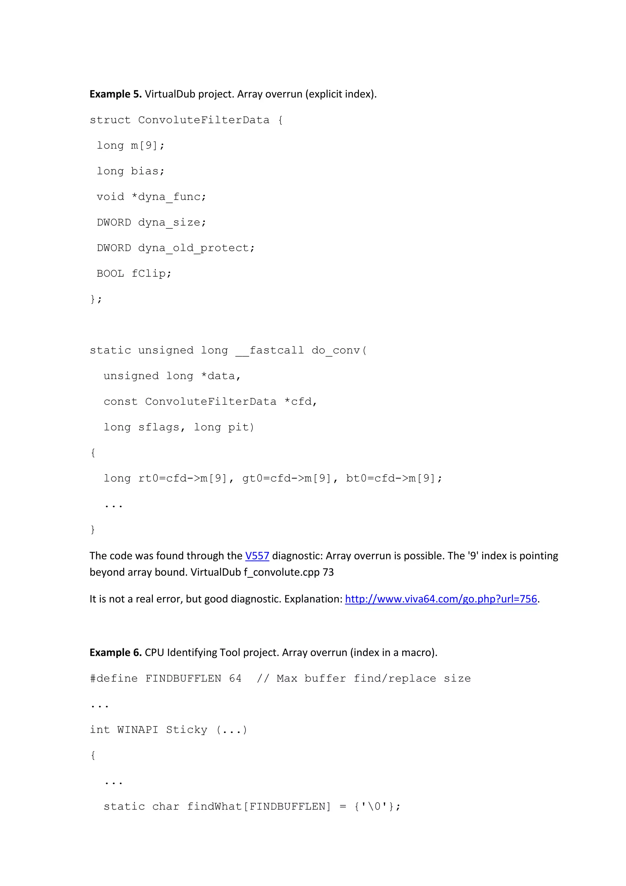 Example 5. VirtualDub project. Array overrun (explicit index).
struct ConvoluteFilterData {
long m[9];
long bias;
void *dyna_func;
DWORD dyna_size;
DWORD dyna_old_protect;
BOOL fClip;
};
static unsigned long __fastcall do_conv(
unsigned long *data,
const ConvoluteFilterData *cfd,
long sflags, long pit)
{
long rt0=cfd->m[9], gt0=cfd->m[9], bt0=cfd->m[9];
...
}
The code was found through the V557 diagnostic: Array overrun is possible. The '9' index is pointing
beyond array bound. VirtualDub f_convolute.cpp 73
It is not a real error, but good diagnostic. Explanation: http://www.viva64.com/go.php?url=756.
Example 6. CPU Identifying Tool project. Array overrun (index in a macro).
#define FINDBUFFLEN 64 // Max buffer find/replace size
...
int WINAPI Sticky (...)
{
...
static char findWhat[FINDBUFFLEN] = {'0'};
 