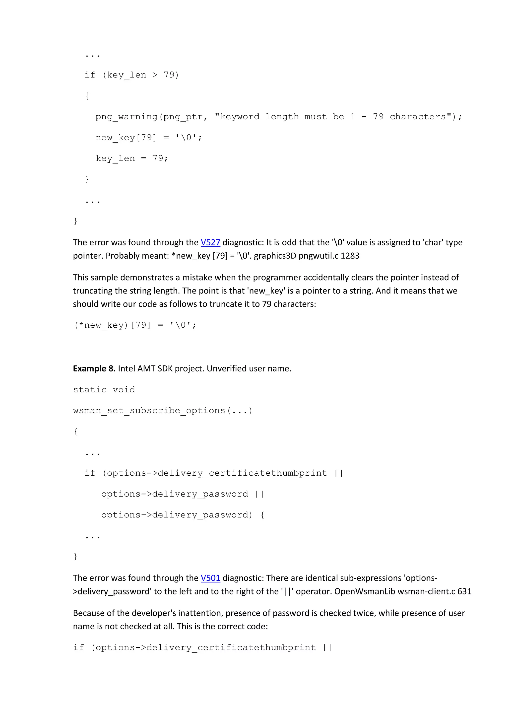 ...
if (key_len > 79)
{
png_warning(png_ptr, "keyword length must be 1 - 79 characters");
new_key[79] = '0';
key_len = 79;
}
...
}
The error was found through the V527 diagnostic: It is odd that the '0' value is assigned to 'char' type
pointer. Probably meant: *new_key [79] = '0'. graphics3D pngwutil.c 1283
This sample demonstrates a mistake when the programmer accidentally clears the pointer instead of
truncating the string length. The point is that 'new_key' is a pointer to a string. And it means that we
should write our code as follows to truncate it to 79 characters:
(*new_key)[79] = '0';
Example 8. Intel AMT SDK project. Unverified user name.
static void
wsman_set_subscribe_options(...)
{
...
if (options->delivery_certificatethumbprint ||
options->delivery_password ||
options->delivery_password) {
...
}
The error was found through the V501 diagnostic: There are identical sub-expressions 'options-
>delivery_password' to the left and to the right of the '||' operator. OpenWsmanLib wsman-client.c 631
Because of the developer's inattention, presence of password is checked twice, while presence of user
name is not checked at all. This is the correct code:
if (options->delivery_certificatethumbprint ||
 