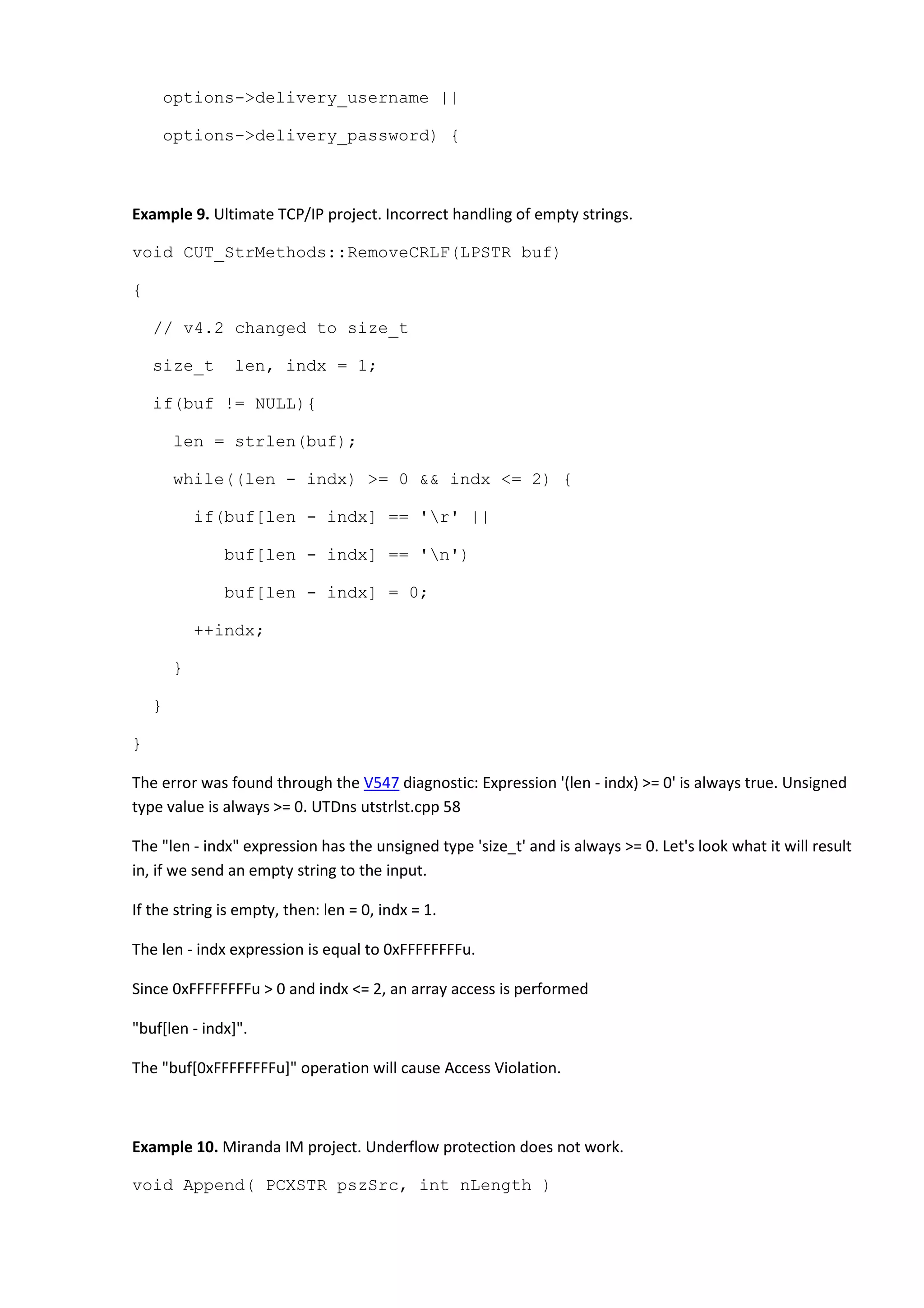 options->delivery_username ||
options->delivery_password) {
Example 9. Ultimate TCP/IP project. Incorrect handling of empty strings.
void CUT_StrMethods::RemoveCRLF(LPSTR buf)
{
// v4.2 changed to size_t
size_t len, indx = 1;
if(buf != NULL){
len = strlen(buf);
while((len - indx) >= 0 && indx <= 2) {
if(buf[len - indx] == 'r' ||
buf[len - indx] == 'n')
buf[len - indx] = 0;
++indx;
}
}
}
The error was found through the V547 diagnostic: Expression '(len - indx) >= 0' is always true. Unsigned
type value is always >= 0. UTDns utstrlst.cpp 58
The "len - indx" expression has the unsigned type 'size_t' and is always >= 0. Let's look what it will result
in, if we send an empty string to the input.
If the string is empty, then: len = 0, indx = 1.
The len - indx expression is equal to 0xFFFFFFFFu.
Since 0xFFFFFFFFu > 0 and indx <= 2, an array access is performed
"buf[len - indx]".
The "buf[0xFFFFFFFFu]" operation will cause Access Violation.
Example 10. Miranda IM project. Underflow protection does not work.
void Append( PCXSTR pszSrc, int nLength )
 