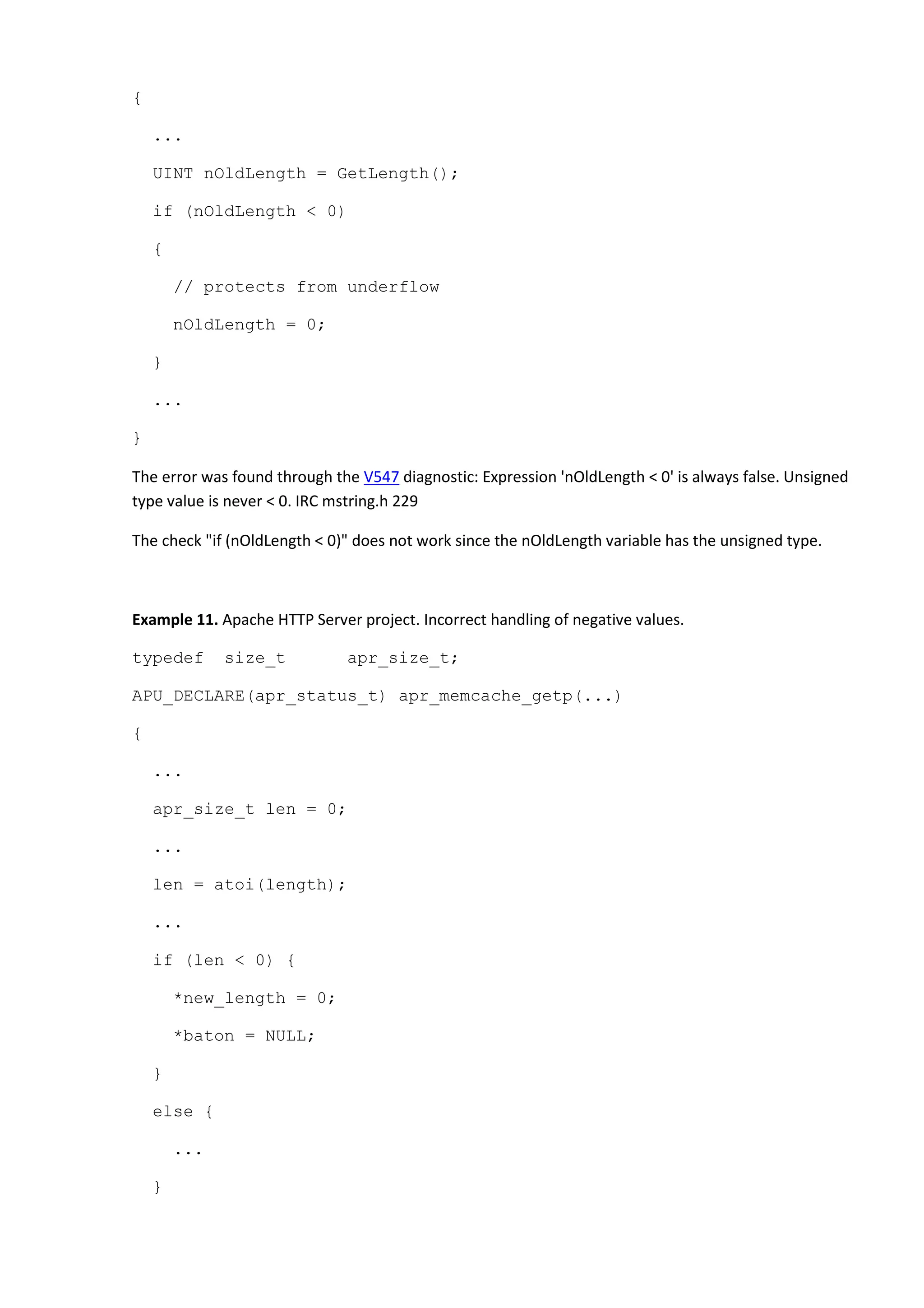 {
...
UINT nOldLength = GetLength();
if (nOldLength < 0)
{
// protects from underflow
nOldLength = 0;
}
...
}
The error was found through the V547 diagnostic: Expression 'nOldLength < 0' is always false. Unsigned
type value is never < 0. IRC mstring.h 229
The check "if (nOldLength < 0)" does not work since the nOldLength variable has the unsigned type.
Example 11. Apache HTTP Server project. Incorrect handling of negative values.
typedef size_t apr_size_t;
APU_DECLARE(apr_status_t) apr_memcache_getp(...)
{
...
apr_size_t len = 0;
...
len = atoi(length);
...
if (len < 0) {
*new_length = 0;
*baton = NULL;
}
else {
...
}
 