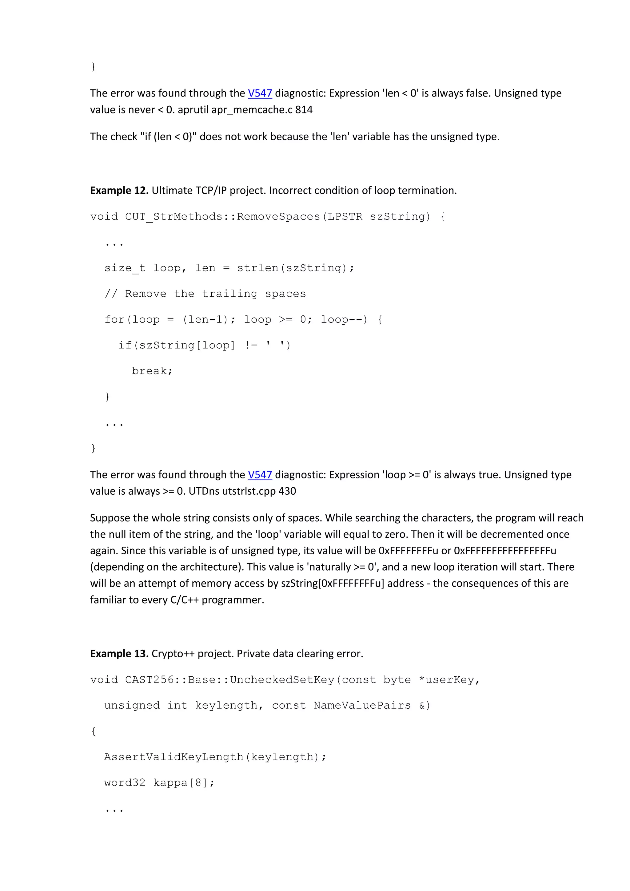 }
The error was found through the V547 diagnostic: Expression 'len < 0' is always false. Unsigned type
value is never < 0. aprutil apr_memcache.c 814
The check "if (len < 0)" does not work because the 'len' variable has the unsigned type.
Example 12. Ultimate TCP/IP project. Incorrect condition of loop termination.
void CUT_StrMethods::RemoveSpaces(LPSTR szString) {
...
size_t loop, len = strlen(szString);
// Remove the trailing spaces
for(loop = (len-1); loop >= 0; loop--) {
if(szString[loop] != ' ')
break;
}
...
}
The error was found through the V547 diagnostic: Expression 'loop >= 0' is always true. Unsigned type
value is always >= 0. UTDns utstrlst.cpp 430
Suppose the whole string consists only of spaces. While searching the characters, the program will reach
the null item of the string, and the 'loop' variable will equal to zero. Then it will be decremented once
again. Since this variable is of unsigned type, its value will be 0xFFFFFFFFu or 0xFFFFFFFFFFFFFFFFu
(depending on the architecture). This value is 'naturally >= 0', and a new loop iteration will start. There
will be an attempt of memory access by szString[0xFFFFFFFFu] address - the consequences of this are
familiar to every C/C++ programmer.
Example 13. Crypto++ project. Private data clearing error.
void CAST256::Base::UncheckedSetKey(const byte *userKey,
unsigned int keylength, const NameValuePairs &)
{
AssertValidKeyLength(keylength);
word32 kappa[8];
...
 