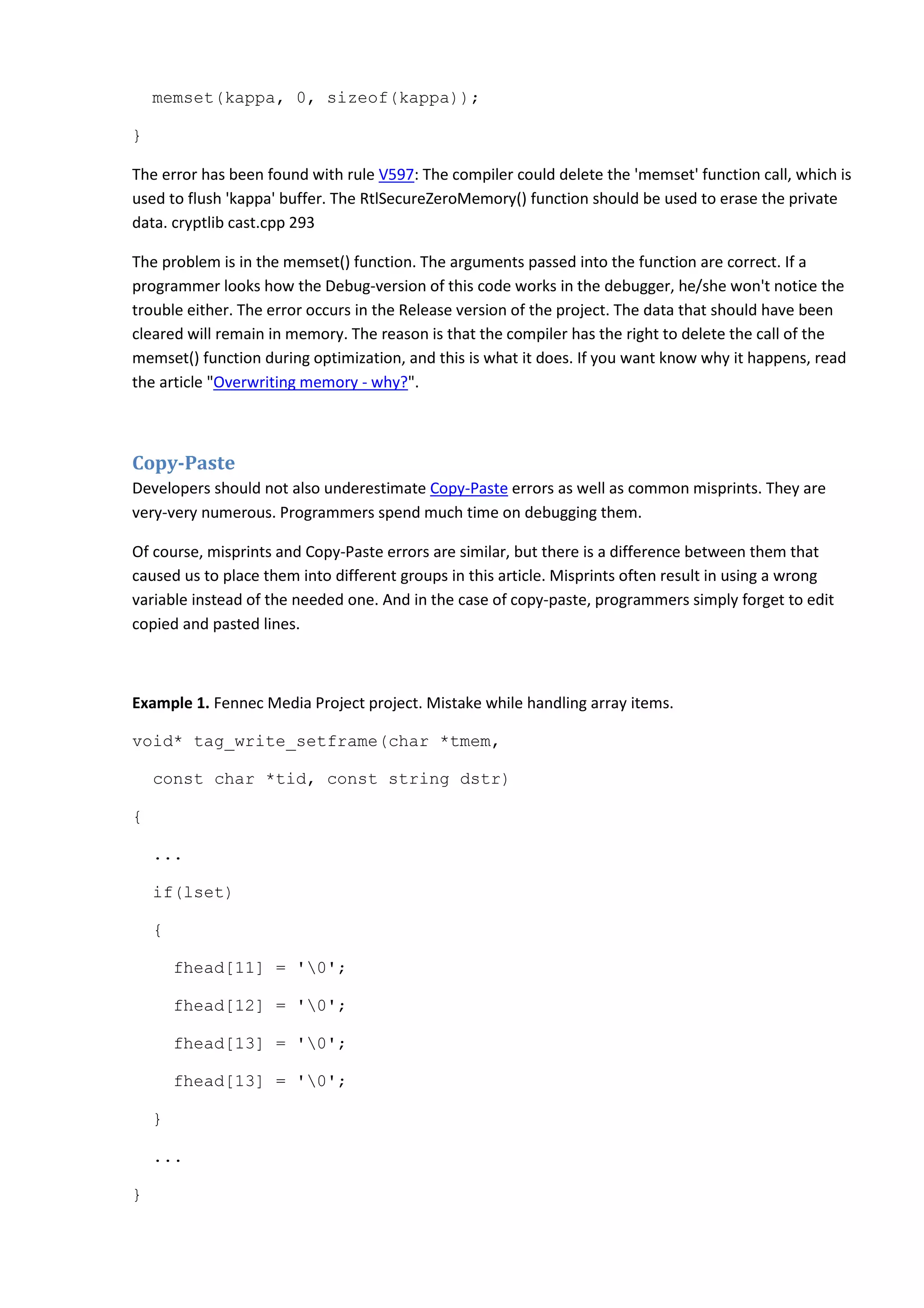 memset(kappa, 0, sizeof(kappa));
}
The error has been found with rule V597: The compiler could delete the 'memset' function call, which is
used to flush 'kappa' buffer. The RtlSecureZeroMemory() function should be used to erase the private
data. cryptlib cast.cpp 293
The problem is in the memset() function. The arguments passed into the function are correct. If a
programmer looks how the Debug-version of this code works in the debugger, he/she won't notice the
trouble either. The error occurs in the Release version of the project. The data that should have been
cleared will remain in memory. The reason is that the compiler has the right to delete the call of the
memset() function during optimization, and this is what it does. If you want know why it happens, read
the article "Overwriting memory - why?".
Copy-Paste
Developers should not also underestimate Copy-Paste errors as well as common misprints. They are
very-very numerous. Programmers spend much time on debugging them.
Of course, misprints and Copy-Paste errors are similar, but there is a difference between them that
caused us to place them into different groups in this article. Misprints often result in using a wrong
variable instead of the needed one. And in the case of copy-paste, programmers simply forget to edit
copied and pasted lines.
Example 1. Fennec Media Project project. Mistake while handling array items.
void* tag_write_setframe(char *tmem,
const char *tid, const string dstr)
{
...
if(lset)
{
fhead[11] = '0';
fhead[12] = '0';
fhead[13] = '0';
fhead[13] = '0';
}
...
}
 