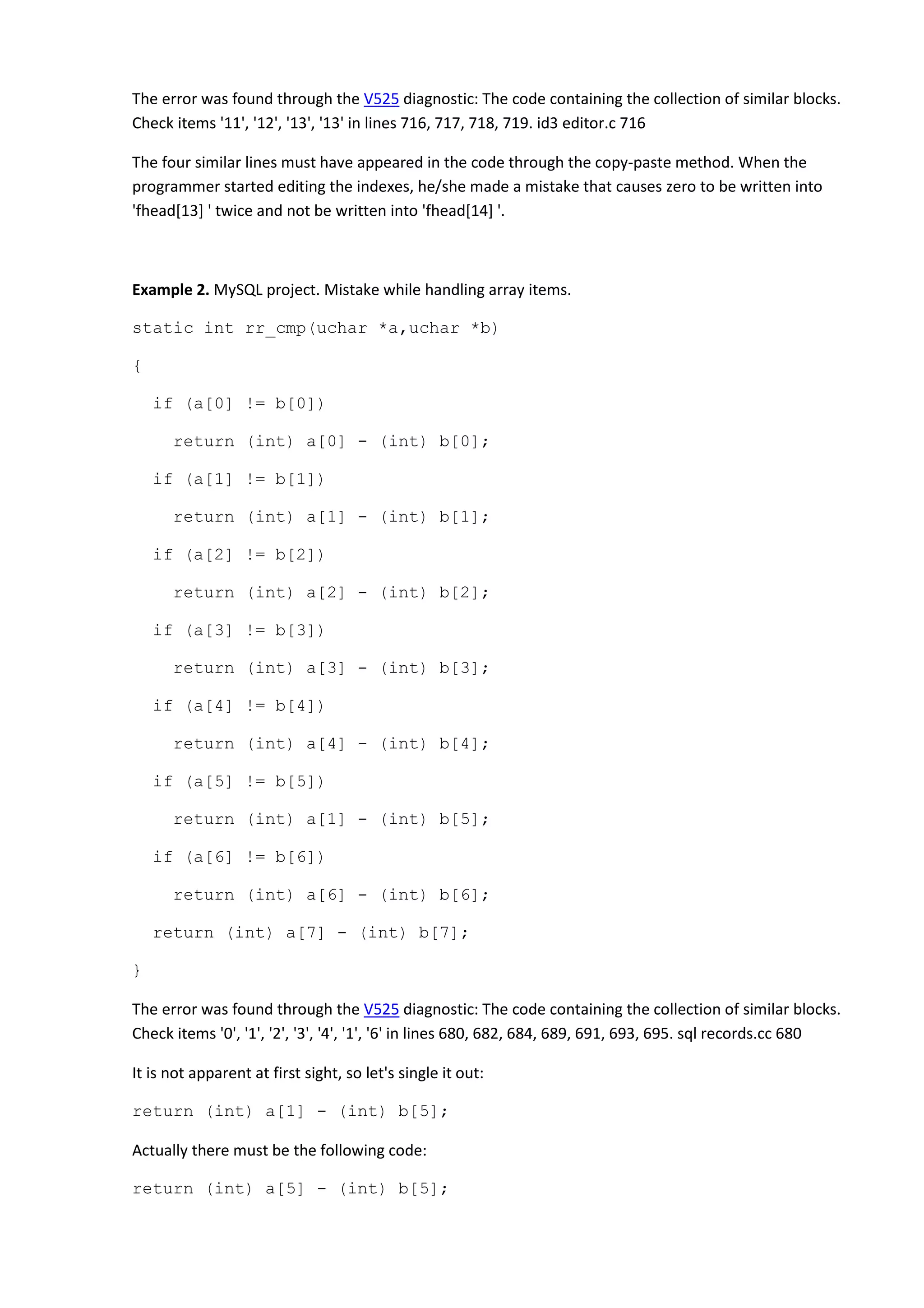 The error was found through the V525 diagnostic: The code containing the collection of similar blocks.
Check items '11', '12', '13', '13' in lines 716, 717, 718, 719. id3 editor.c 716
The four similar lines must have appeared in the code through the copy-paste method. When the
programmer started editing the indexes, he/she made a mistake that causes zero to be written into
'fhead[13] ' twice and not be written into 'fhead[14] '.
Example 2. MySQL project. Mistake while handling array items.
static int rr_cmp(uchar *a,uchar *b)
{
if (a[0] != b[0])
return (int) a[0] - (int) b[0];
if (a[1] != b[1])
return (int) a[1] - (int) b[1];
if (a[2] != b[2])
return (int) a[2] - (int) b[2];
if (a[3] != b[3])
return (int) a[3] - (int) b[3];
if (a[4] != b[4])
return (int) a[4] - (int) b[4];
if (a[5] != b[5])
return (int) a[1] - (int) b[5];
if (a[6] != b[6])
return (int) a[6] - (int) b[6];
return (int) a[7] - (int) b[7];
}
The error was found through the V525 diagnostic: The code containing the collection of similar blocks.
Check items '0', '1', '2', '3', '4', '1', '6' in lines 680, 682, 684, 689, 691, 693, 695. sql records.cc 680
It is not apparent at first sight, so let's single it out:
return (int) a[1] - (int) b[5];
Actually there must be the following code:
return (int) a[5] - (int) b[5];
 