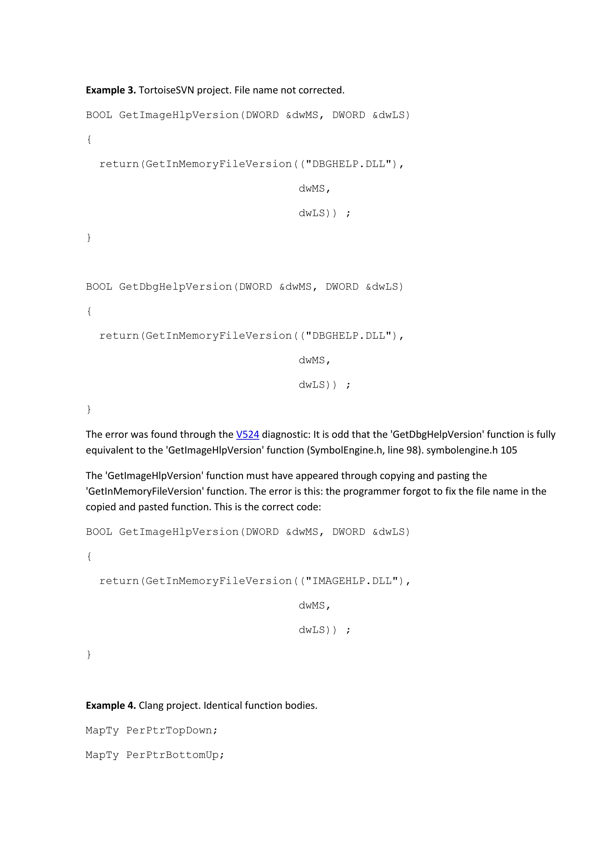 Example 3. TortoiseSVN project. File name not corrected.
BOOL GetImageHlpVersion(DWORD &dwMS, DWORD &dwLS)
{
return(GetInMemoryFileVersion(("DBGHELP.DLL"),
dwMS,
dwLS)) ;
}
BOOL GetDbgHelpVersion(DWORD &dwMS, DWORD &dwLS)
{
return(GetInMemoryFileVersion(("DBGHELP.DLL"),
dwMS,
dwLS)) ;
}
The error was found through the V524 diagnostic: It is odd that the 'GetDbgHelpVersion' function is fully
equivalent to the 'GetImageHlpVersion' function (SymbolEngine.h, line 98). symbolengine.h 105
The 'GetImageHlpVersion' function must have appeared through copying and pasting the
'GetInMemoryFileVersion' function. The error is this: the programmer forgot to fix the file name in the
copied and pasted function. This is the correct code:
BOOL GetImageHlpVersion(DWORD &dwMS, DWORD &dwLS)
{
return(GetInMemoryFileVersion(("IMAGEHLP.DLL"),
dwMS,
dwLS)) ;
}
Example 4. Clang project. Identical function bodies.
MapTy PerPtrTopDown;
MapTy PerPtrBottomUp;
 