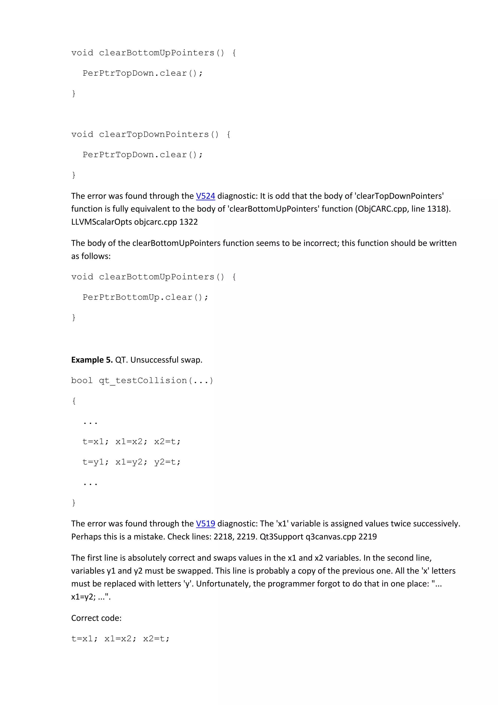 void clearBottomUpPointers() {
PerPtrTopDown.clear();
}
void clearTopDownPointers() {
PerPtrTopDown.clear();
}
The error was found through the V524 diagnostic: It is odd that the body of 'clearTopDownPointers'
function is fully equivalent to the body of 'clearBottomUpPointers' function (ObjCARC.cpp, line 1318).
LLVMScalarOpts objcarc.cpp 1322
The body of the clearBottomUpPointers function seems to be incorrect; this function should be written
as follows:
void clearBottomUpPointers() {
PerPtrBottomUp.clear();
}
Example 5. QT. Unsuccessful swap.
bool qt_testCollision(...)
{
...
t=x1; x1=x2; x2=t;
t=y1; x1=y2; y2=t;
...
}
The error was found through the V519 diagnostic: The 'x1' variable is assigned values twice successively.
Perhaps this is a mistake. Check lines: 2218, 2219. Qt3Support q3canvas.cpp 2219
The first line is absolutely correct and swaps values in the x1 and x2 variables. In the second line,
variables y1 and y2 must be swapped. This line is probably a copy of the previous one. All the 'x' letters
must be replaced with letters 'y'. Unfortunately, the programmer forgot to do that in one place: "...
x1=y2; ...".
Correct code:
t=x1; x1=x2; x2=t;
 