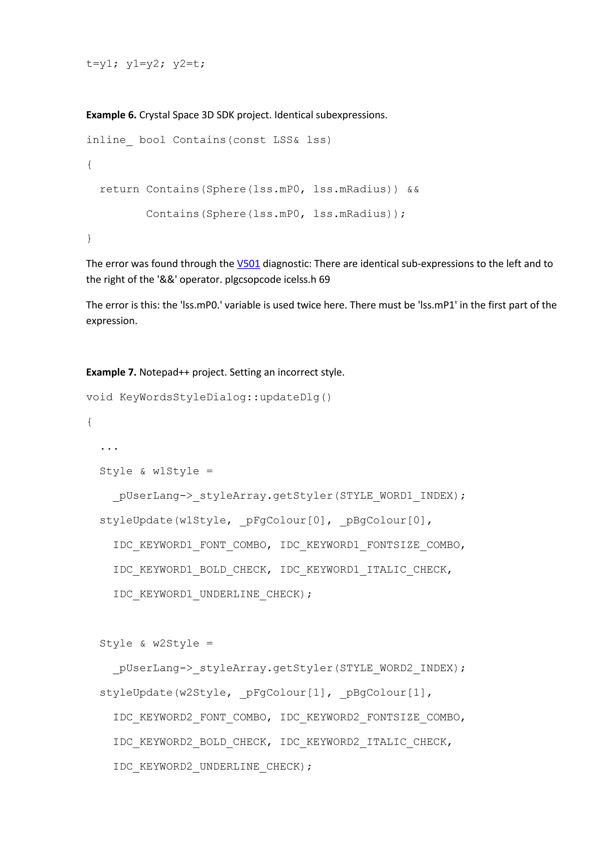 t=y1; y1=y2; y2=t;
Example 6. Crystal Space 3D SDK project. Identical subexpressions.
inline_ bool Contains(const LSS& lss)
{
return Contains(Sphere(lss.mP0, lss.mRadius)) &&
Contains(Sphere(lss.mP0, lss.mRadius));
}
The error was found through the V501 diagnostic: There are identical sub-expressions to the left and to
the right of the '&&' operator. plgcsopcode icelss.h 69
The error is this: the 'lss.mP0.' variable is used twice here. There must be 'lss.mP1' in the first part of the
expression.
Example 7. Notepad++ project. Setting an incorrect style.
void KeyWordsStyleDialog::updateDlg()
{
...
Style & w1Style =
_pUserLang->_styleArray.getStyler(STYLE_WORD1_INDEX);
styleUpdate(w1Style, _pFgColour[0], _pBgColour[0],
IDC_KEYWORD1_FONT_COMBO, IDC_KEYWORD1_FONTSIZE_COMBO,
IDC_KEYWORD1_BOLD_CHECK, IDC_KEYWORD1_ITALIC_CHECK,
IDC_KEYWORD1_UNDERLINE_CHECK);
Style & w2Style =
_pUserLang->_styleArray.getStyler(STYLE_WORD2_INDEX);
styleUpdate(w2Style, _pFgColour[1], _pBgColour[1],
IDC_KEYWORD2_FONT_COMBO, IDC_KEYWORD2_FONTSIZE_COMBO,
IDC_KEYWORD2_BOLD_CHECK, IDC_KEYWORD2_ITALIC_CHECK,
IDC_KEYWORD2_UNDERLINE_CHECK);
 
