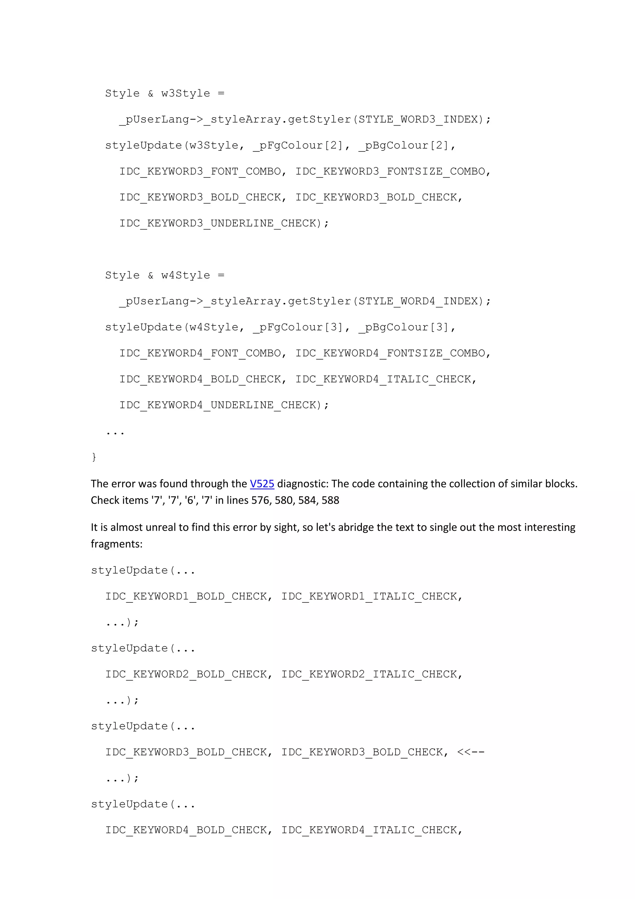 Style & w3Style =
_pUserLang->_styleArray.getStyler(STYLE_WORD3_INDEX);
styleUpdate(w3Style, _pFgColour[2], _pBgColour[2],
IDC_KEYWORD3_FONT_COMBO, IDC_KEYWORD3_FONTSIZE_COMBO,
IDC_KEYWORD3_BOLD_CHECK, IDC_KEYWORD3_BOLD_CHECK,
IDC_KEYWORD3_UNDERLINE_CHECK);
Style & w4Style =
_pUserLang->_styleArray.getStyler(STYLE_WORD4_INDEX);
styleUpdate(w4Style, _pFgColour[3], _pBgColour[3],
IDC_KEYWORD4_FONT_COMBO, IDC_KEYWORD4_FONTSIZE_COMBO,
IDC_KEYWORD4_BOLD_CHECK, IDC_KEYWORD4_ITALIC_CHECK,
IDC_KEYWORD4_UNDERLINE_CHECK);
...
}
The error was found through the V525 diagnostic: The code containing the collection of similar blocks.
Check items '7', '7', '6', '7' in lines 576, 580, 584, 588
It is almost unreal to find this error by sight, so let's abridge the text to single out the most interesting
fragments:
styleUpdate(...
IDC_KEYWORD1_BOLD_CHECK, IDC_KEYWORD1_ITALIC_CHECK,
...);
styleUpdate(...
IDC_KEYWORD2_BOLD_CHECK, IDC_KEYWORD2_ITALIC_CHECK,
...);
styleUpdate(...
IDC_KEYWORD3_BOLD_CHECK, IDC_KEYWORD3_BOLD_CHECK, <<--
...);
styleUpdate(...
IDC_KEYWORD4_BOLD_CHECK, IDC_KEYWORD4_ITALIC_CHECK,
 