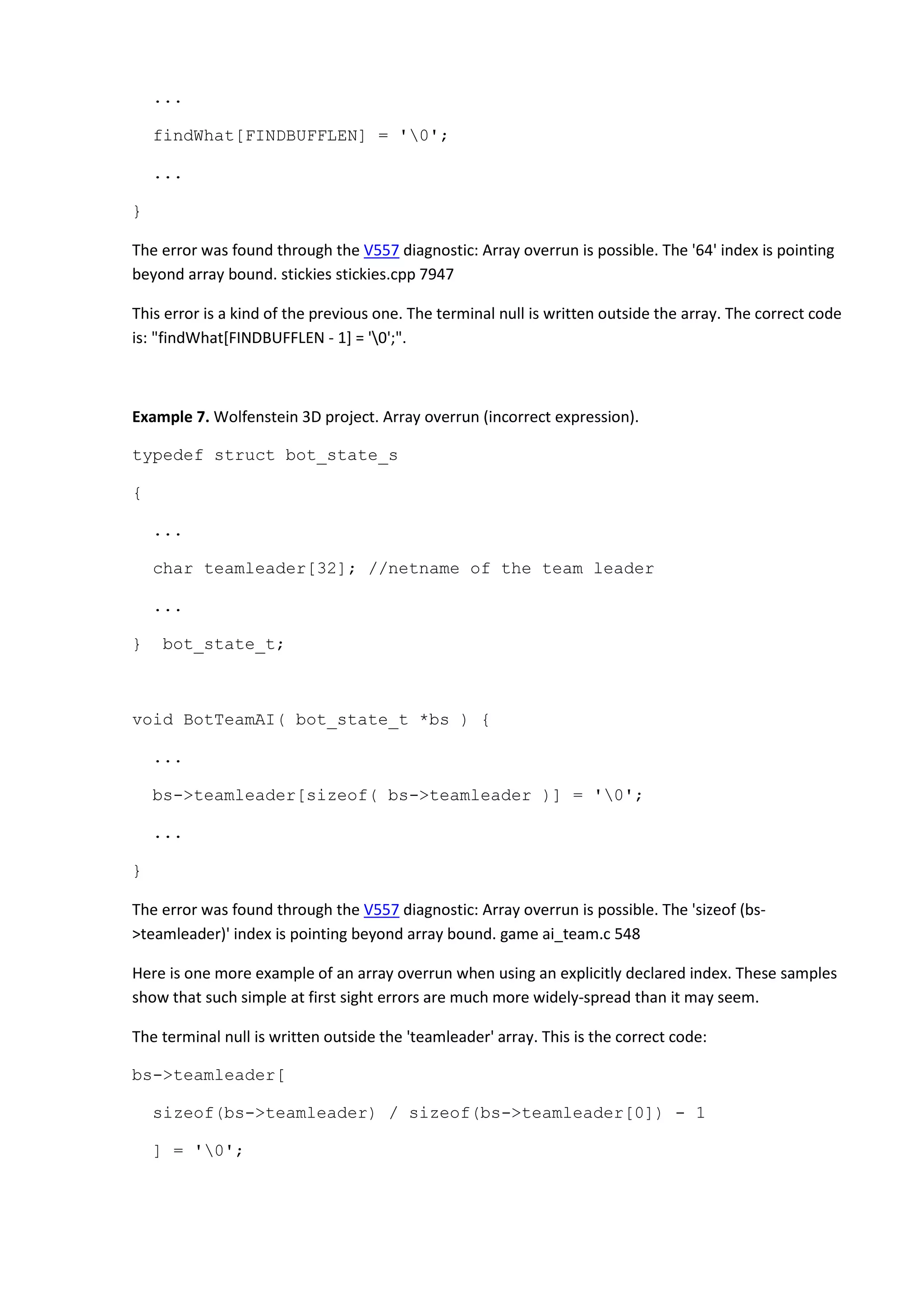 ...
findWhat[FINDBUFFLEN] = '0';
...
}
The error was found through the V557 diagnostic: Array overrun is possible. The '64' index is pointing
beyond array bound. stickies stickies.cpp 7947
This error is a kind of the previous one. The terminal null is written outside the array. The correct code
is: "findWhat[FINDBUFFLEN - 1] = '0';".
Example 7. Wolfenstein 3D project. Array overrun (incorrect expression).
typedef struct bot_state_s
{
...
char teamleader[32]; //netname of the team leader
...
} bot_state_t;
void BotTeamAI( bot_state_t *bs ) {
...
bs->teamleader[sizeof( bs->teamleader )] = '0';
...
}
The error was found through the V557 diagnostic: Array overrun is possible. The 'sizeof (bs-
>teamleader)' index is pointing beyond array bound. game ai_team.c 548
Here is one more example of an array overrun when using an explicitly declared index. These samples
show that such simple at first sight errors are much more widely-spread than it may seem.
The terminal null is written outside the 'teamleader' array. This is the correct code:
bs->teamleader[
sizeof(bs->teamleader) / sizeof(bs->teamleader[0]) - 1
] = '0';
 