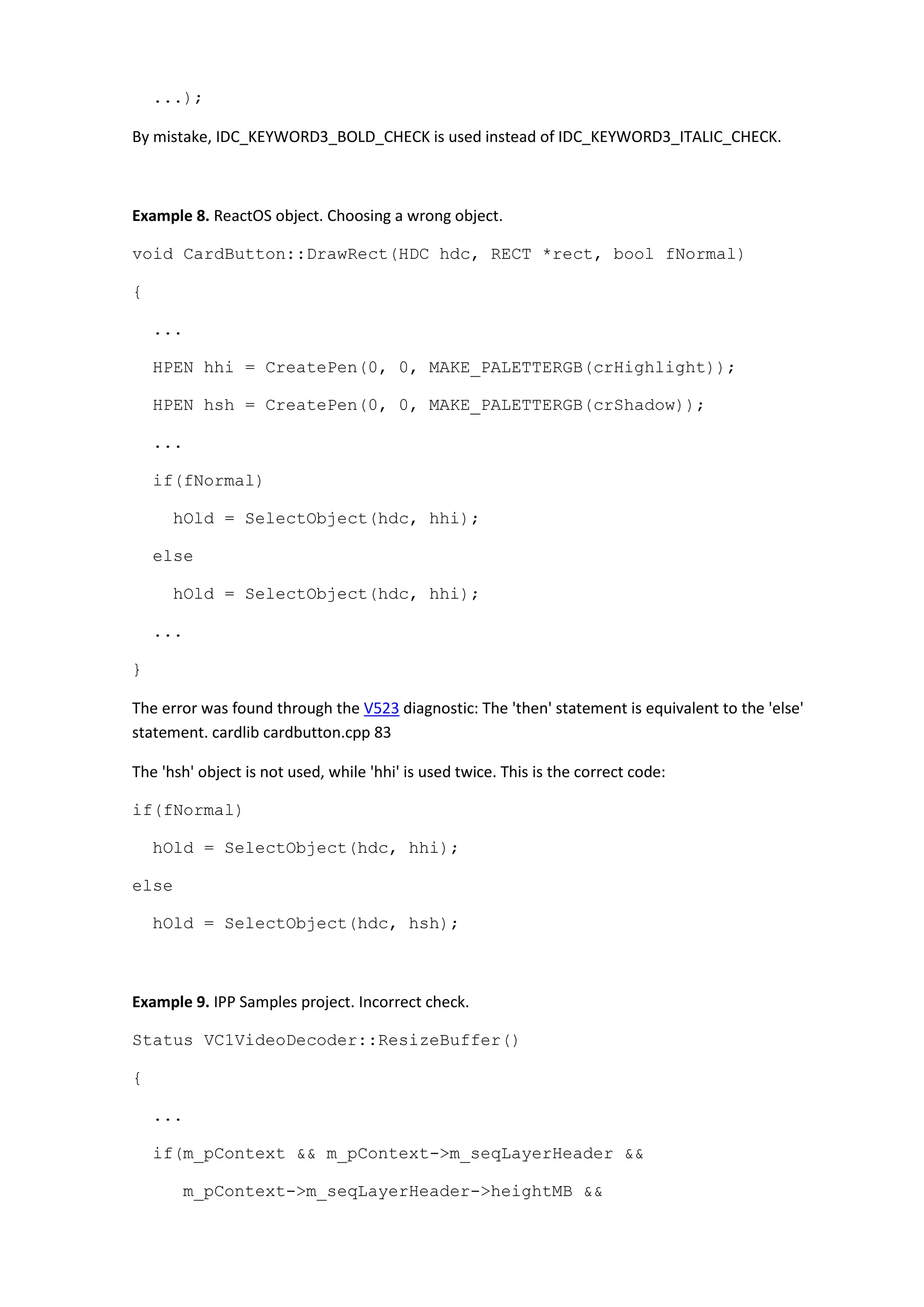 ...);
By mistake, IDC_KEYWORD3_BOLD_CHECK is used instead of IDC_KEYWORD3_ITALIC_CHECK.
Example 8. ReactOS object. Choosing a wrong object.
void CardButton::DrawRect(HDC hdc, RECT *rect, bool fNormal)
{
...
HPEN hhi = CreatePen(0, 0, MAKE_PALETTERGB(crHighlight));
HPEN hsh = CreatePen(0, 0, MAKE_PALETTERGB(crShadow));
...
if(fNormal)
hOld = SelectObject(hdc, hhi);
else
hOld = SelectObject(hdc, hhi);
...
}
The error was found through the V523 diagnostic: The 'then' statement is equivalent to the 'else'
statement. cardlib cardbutton.cpp 83
The 'hsh' object is not used, while 'hhi' is used twice. This is the correct code:
if(fNormal)
hOld = SelectObject(hdc, hhi);
else
hOld = SelectObject(hdc, hsh);
Example 9. IPP Samples project. Incorrect check.
Status VC1VideoDecoder::ResizeBuffer()
{
...
if(m_pContext && m_pContext->m_seqLayerHeader &&
m_pContext->m_seqLayerHeader->heightMB &&
 