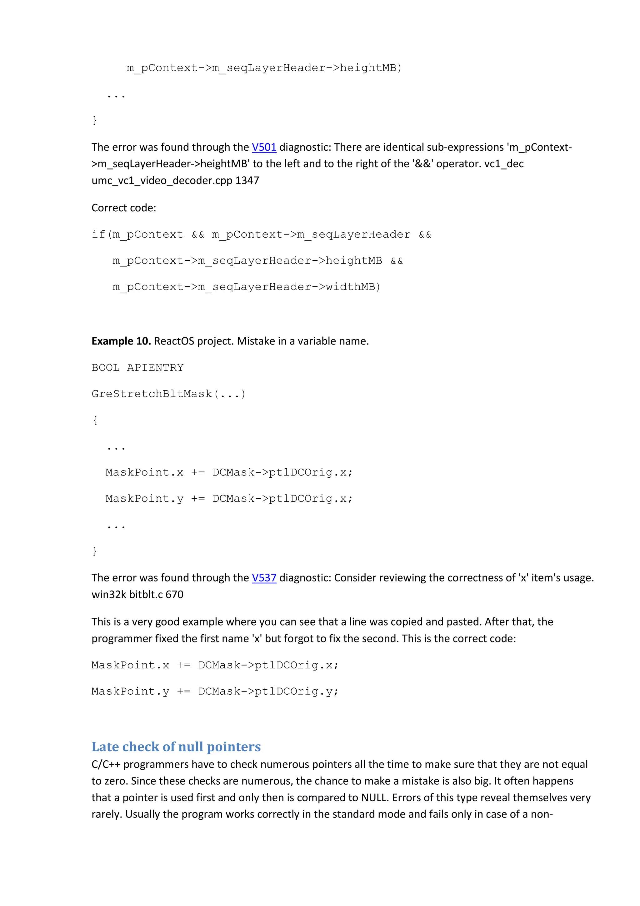 m_pContext->m_seqLayerHeader->heightMB)
...
}
The error was found through the V501 diagnostic: There are identical sub-expressions 'm_pContext-
>m_seqLayerHeader->heightMB' to the left and to the right of the '&&' operator. vc1_dec
umc_vc1_video_decoder.cpp 1347
Correct code:
if(m_pContext && m_pContext->m_seqLayerHeader &&
m_pContext->m_seqLayerHeader->heightMB &&
m_pContext->m_seqLayerHeader->widthMB)
Example 10. ReactOS project. Mistake in a variable name.
BOOL APIENTRY
GreStretchBltMask(...)
{
...
MaskPoint.x += DCMask->ptlDCOrig.x;
MaskPoint.y += DCMask->ptlDCOrig.x;
...
}
The error was found through the V537 diagnostic: Consider reviewing the correctness of 'x' item's usage.
win32k bitblt.c 670
This is a very good example where you can see that a line was copied and pasted. After that, the
programmer fixed the first name 'x' but forgot to fix the second. This is the correct code:
MaskPoint.x += DCMask->ptlDCOrig.x;
MaskPoint.y += DCMask->ptlDCOrig.y;
Late check of null pointers
C/C++ programmers have to check numerous pointers all the time to make sure that they are not equal
to zero. Since these checks are numerous, the chance to make a mistake is also big. It often happens
that a pointer is used first and only then is compared to NULL. Errors of this type reveal themselves very
rarely. Usually the program works correctly in the standard mode and fails only in case of a non-
 