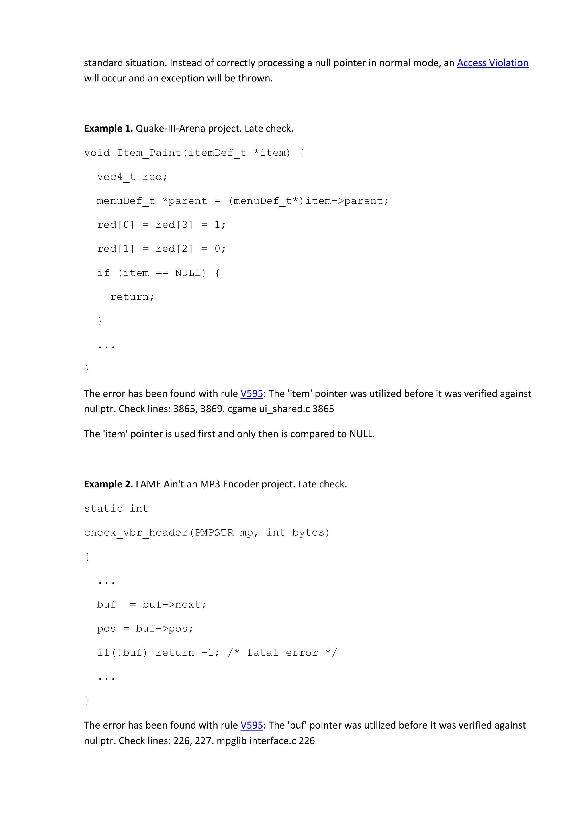 standard situation. Instead of correctly processing a null pointer in normal mode, an Access Violation
will occur and an exception will be thrown.
Example 1. Quake-III-Arena project. Late check.
void Item_Paint(itemDef_t *item) {
vec4_t red;
menuDef_t *parent = (menuDef_t*)item->parent;
red[0] = red[3] = 1;
red[1] = red[2] = 0;
if (item == NULL) {
return;
}
...
}
The error has been found with rule V595: The 'item' pointer was utilized before it was verified against
nullptr. Check lines: 3865, 3869. cgame ui_shared.c 3865
The 'item' pointer is used first and only then is compared to NULL.
Example 2. LAME Ain't an MP3 Encoder project. Late check.
static int
check_vbr_header(PMPSTR mp, int bytes)
{
...
buf = buf->next;
pos = buf->pos;
if(!buf) return -1; /* fatal error */
...
}
The error has been found with rule V595: The 'buf' pointer was utilized before it was verified against
nullptr. Check lines: 226, 227. mpglib interface.c 226
 