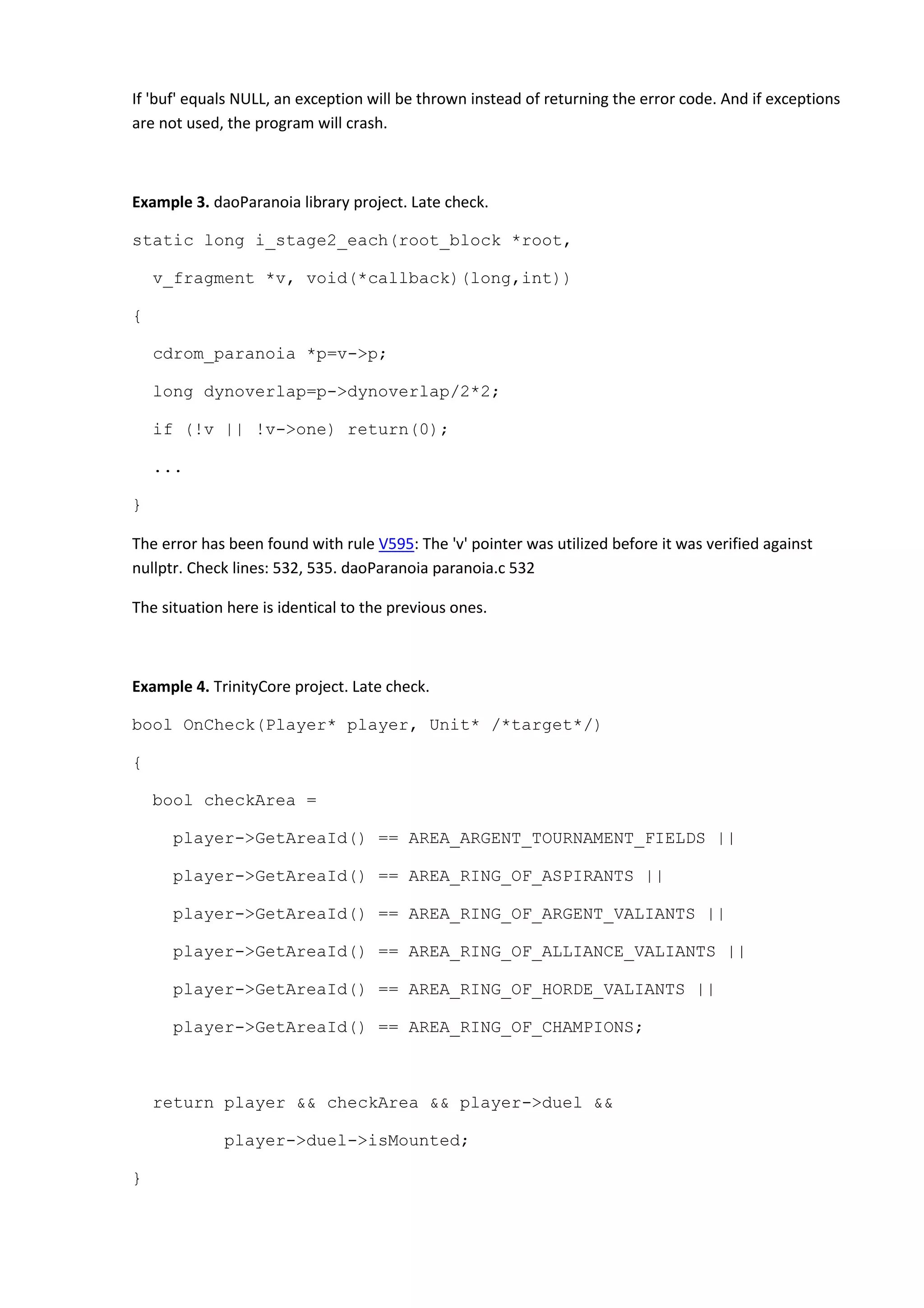 If 'buf' equals NULL, an exception will be thrown instead of returning the error code. And if exceptions
are not used, the program will crash.
Example 3. daoParanoia library project. Late check.
static long i_stage2_each(root_block *root,
v_fragment *v, void(*callback)(long,int))
{
cdrom_paranoia *p=v->p;
long dynoverlap=p->dynoverlap/2*2;
if (!v || !v->one) return(0);
...
}
The error has been found with rule V595: The 'v' pointer was utilized before it was verified against
nullptr. Check lines: 532, 535. daoParanoia paranoia.c 532
The situation here is identical to the previous ones.
Example 4. TrinityCore project. Late check.
bool OnCheck(Player* player, Unit* /*target*/)
{
bool checkArea =
player->GetAreaId() == AREA_ARGENT_TOURNAMENT_FIELDS ||
player->GetAreaId() == AREA_RING_OF_ASPIRANTS ||
player->GetAreaId() == AREA_RING_OF_ARGENT_VALIANTS ||
player->GetAreaId() == AREA_RING_OF_ALLIANCE_VALIANTS ||
player->GetAreaId() == AREA_RING_OF_HORDE_VALIANTS ||
player->GetAreaId() == AREA_RING_OF_CHAMPIONS;
return player && checkArea && player->duel &&
player->duel->isMounted;
}
 