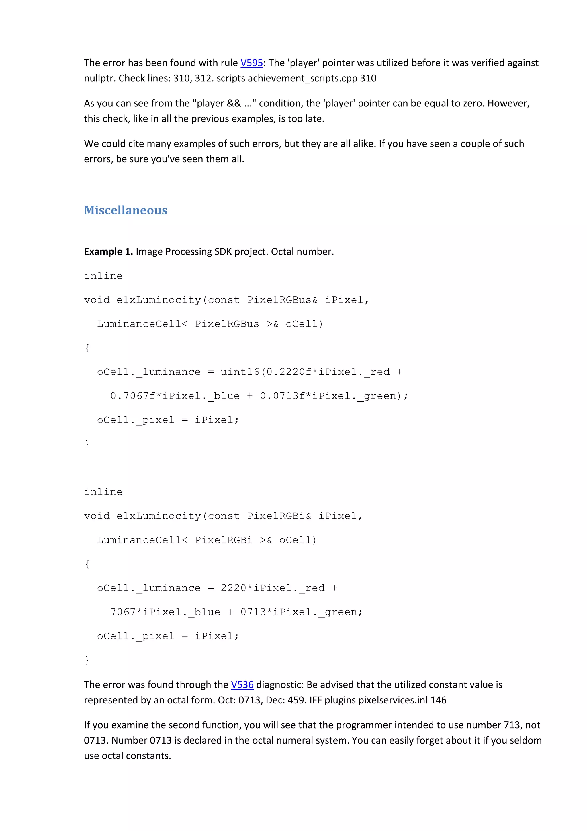 The error has been found with rule V595: The 'player' pointer was utilized before it was verified against
nullptr. Check lines: 310, 312. scripts achievement_scripts.cpp 310
As you can see from the "player && ..." condition, the 'player' pointer can be equal to zero. However,
this check, like in all the previous examples, is too late.
We could cite many examples of such errors, but they are all alike. If you have seen a couple of such
errors, be sure you've seen them all.
Miscellaneous
Example 1. Image Processing SDK project. Octal number.
inline
void elxLuminocity(const PixelRGBus& iPixel,
LuminanceCell< PixelRGBus >& oCell)
{
oCell._luminance = uint16(0.2220f*iPixel._red +
0.7067f*iPixel._blue + 0.0713f*iPixel._green);
oCell._pixel = iPixel;
}
inline
void elxLuminocity(const PixelRGBi& iPixel,
LuminanceCell< PixelRGBi >& oCell)
{
oCell._luminance = 2220*iPixel._red +
7067*iPixel._blue + 0713*iPixel._green;
oCell._pixel = iPixel;
}
The error was found through the V536 diagnostic: Be advised that the utilized constant value is
represented by an octal form. Oct: 0713, Dec: 459. IFF plugins pixelservices.inl 146
If you examine the second function, you will see that the programmer intended to use number 713, not
0713. Number 0713 is declared in the octal numeral system. You can easily forget about it if you seldom
use octal constants.
 