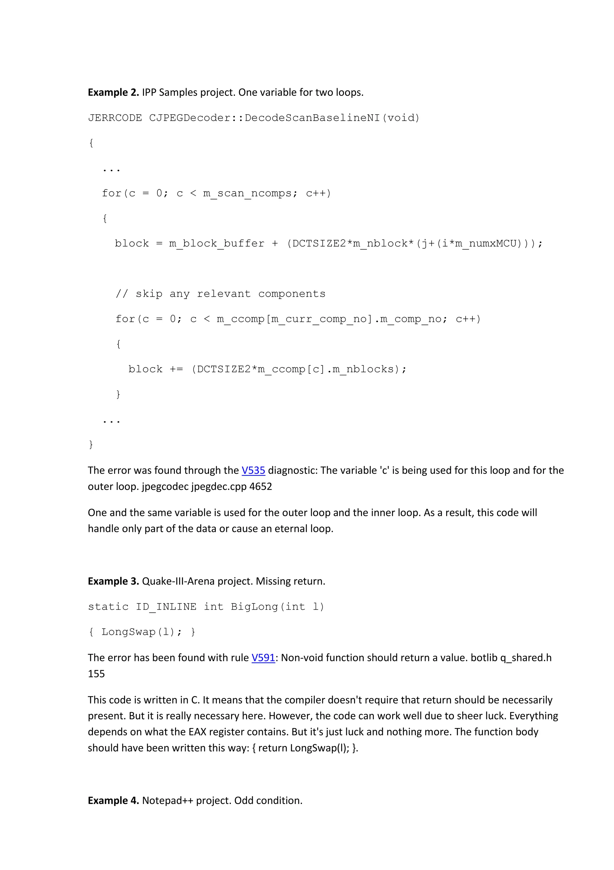 Example 2. IPP Samples project. One variable for two loops.
JERRCODE CJPEGDecoder::DecodeScanBaselineNI(void)
{
...
for(c = 0; c < m_scan_ncomps; c++)
{
block = m_block_buffer + (DCTSIZE2*m_nblock*(j+(i*m_numxMCU)));
// skip any relevant components
for(c = 0; c < m_ccomp[m_curr_comp_no].m_comp_no; c++)
{
block += (DCTSIZE2*m_ccomp[c].m_nblocks);
}
...
}
The error was found through the V535 diagnostic: The variable 'c' is being used for this loop and for the
outer loop. jpegcodec jpegdec.cpp 4652
One and the same variable is used for the outer loop and the inner loop. As a result, this code will
handle only part of the data or cause an eternal loop.
Example 3. Quake-III-Arena project. Missing return.
static ID_INLINE int BigLong(int l)
{ LongSwap(l); }
The error has been found with rule V591: Non-void function should return a value. botlib q_shared.h
155
This code is written in C. It means that the compiler doesn't require that return should be necessarily
present. But it is really necessary here. However, the code can work well due to sheer luck. Everything
depends on what the EAX register contains. But it's just luck and nothing more. The function body
should have been written this way: { return LongSwap(l); }.
Example 4. Notepad++ project. Odd condition.
 