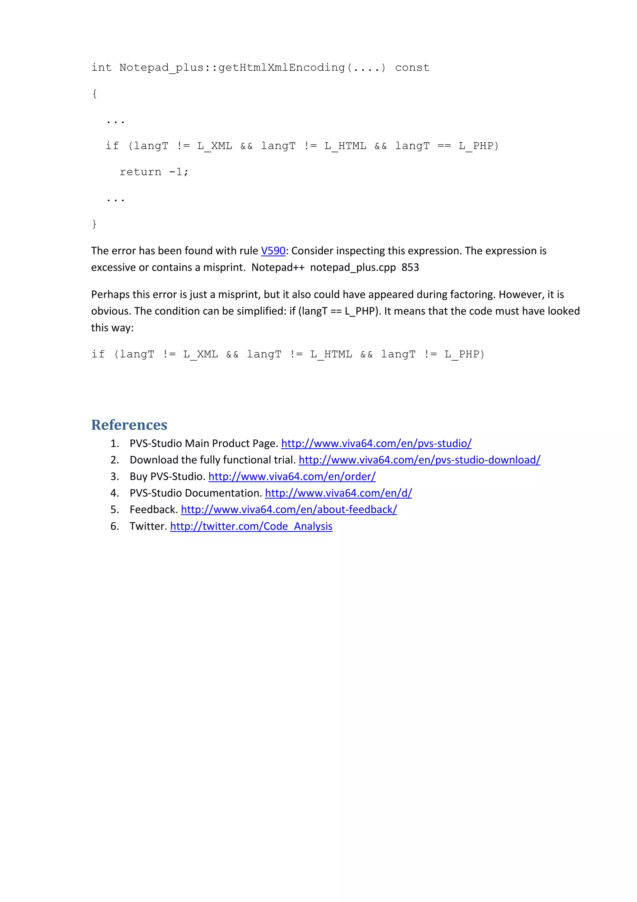 int Notepad_plus::getHtmlXmlEncoding(....) const
{
...
if (langT != L_XML && langT != L_HTML && langT == L_PHP)
return -1;
...
}
The error has been found with rule V590: Consider inspecting this expression. The expression is
excessive or contains a misprint. Notepad++ notepad_plus.cpp 853
Perhaps this error is just a misprint, but it also could have appeared during factoring. However, it is
obvious. The condition can be simplified: if (langT == L_PHP). It means that the code must have looked
this way:
if (langT != L_XML && langT != L_HTML && langT != L_PHP)
References
1. PVS-Studio Main Product Page. http://www.viva64.com/en/pvs-studio/
2. Download the fully functional trial. http://www.viva64.com/en/pvs-studio-download/
3. Buy PVS-Studio. http://www.viva64.com/en/order/
4. PVS-Studio Documentation. http://www.viva64.com/en/d/
5. Feedback. http://www.viva64.com/en/about-feedback/
6. Twitter. http://twitter.com/Code_Analysis
 