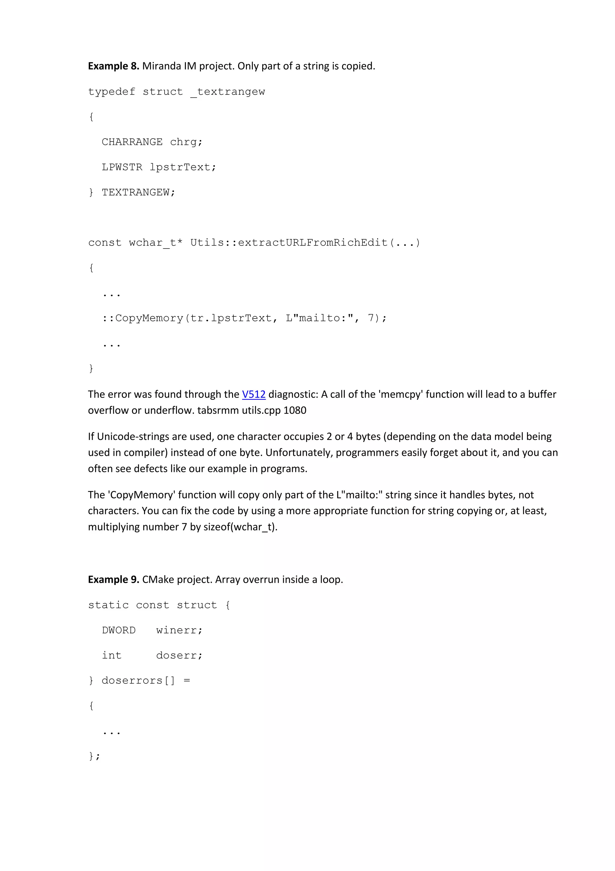 Example 8. Miranda IM project. Only part of a string is copied.
typedef struct _textrangew
{
CHARRANGE chrg;
LPWSTR lpstrText;
} TEXTRANGEW;
const wchar_t* Utils::extractURLFromRichEdit(...)
{
...
::CopyMemory(tr.lpstrText, L"mailto:", 7);
...
}
The error was found through the V512 diagnostic: A call of the 'memcpy' function will lead to a buffer
overflow or underflow. tabsrmm utils.cpp 1080
If Unicode-strings are used, one character occupies 2 or 4 bytes (depending on the data model being
used in compiler) instead of one byte. Unfortunately, programmers easily forget about it, and you can
often see defects like our example in programs.
The 'CopyMemory' function will copy only part of the L"mailto:" string since it handles bytes, not
characters. You can fix the code by using a more appropriate function for string copying or, at least,
multiplying number 7 by sizeof(wchar_t).
Example 9. CMake project. Array overrun inside a loop.
static const struct {
DWORD winerr;
int doserr;
} doserrors[] =
{
...
};
 
