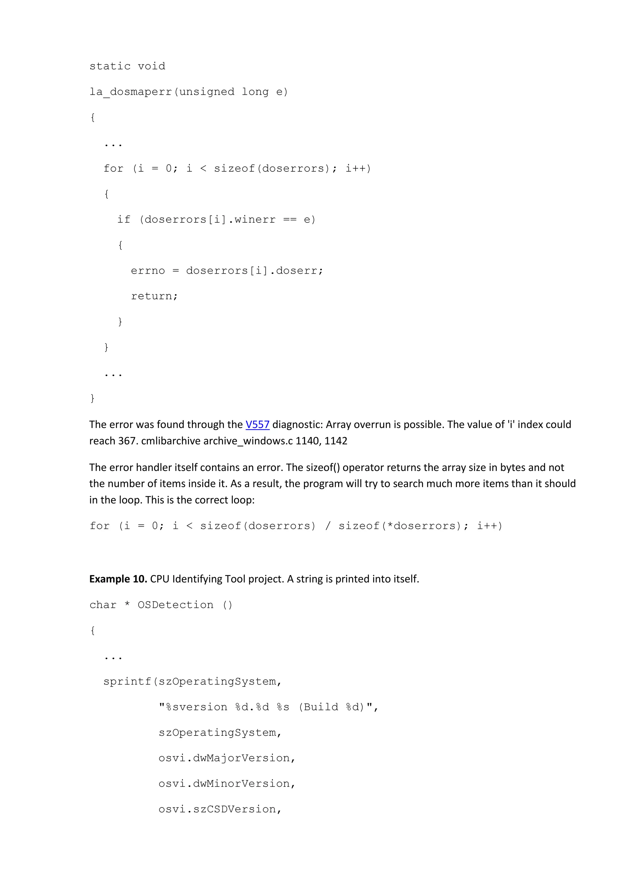 static void
la_dosmaperr(unsigned long e)
{
...
for (i = 0; i < sizeof(doserrors); i++)
{
if (doserrors[i].winerr == e)
{
errno = doserrors[i].doserr;
return;
}
}
...
}
The error was found through the V557 diagnostic: Array overrun is possible. The value of 'i' index could
reach 367. cmlibarchive archive_windows.c 1140, 1142
The error handler itself contains an error. The sizeof() operator returns the array size in bytes and not
the number of items inside it. As a result, the program will try to search much more items than it should
in the loop. This is the correct loop:
for (i = 0; i < sizeof(doserrors) / sizeof(*doserrors); i++)
Example 10. CPU Identifying Tool project. A string is printed into itself.
char * OSDetection ()
{
...
sprintf(szOperatingSystem,
"%sversion %d.%d %s (Build %d)",
szOperatingSystem,
osvi.dwMajorVersion,
osvi.dwMinorVersion,
osvi.szCSDVersion,
 