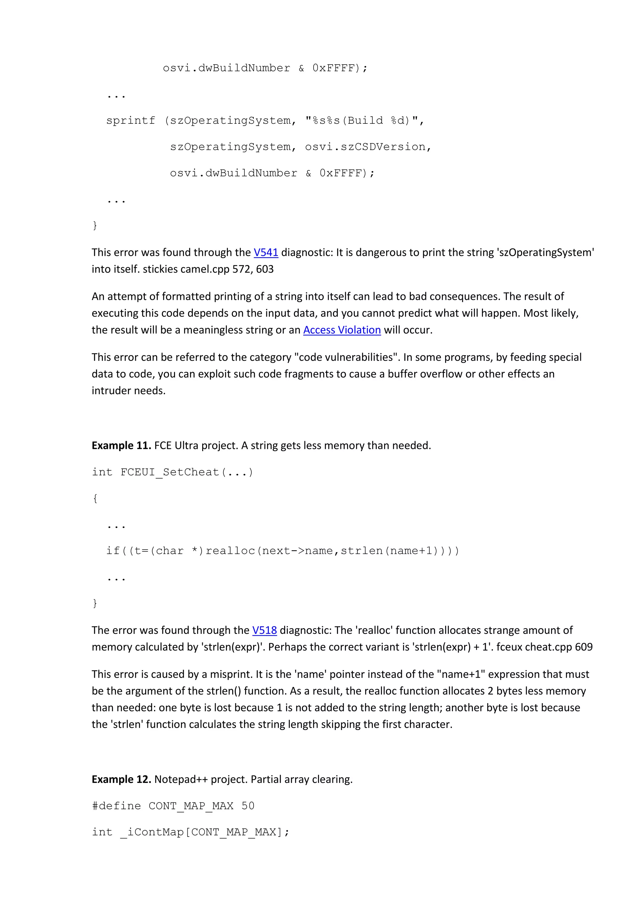 osvi.dwBuildNumber & 0xFFFF);
...
sprintf (szOperatingSystem, "%s%s(Build %d)",
szOperatingSystem, osvi.szCSDVersion,
osvi.dwBuildNumber & 0xFFFF);
...
}
This error was found through the V541 diagnostic: It is dangerous to print the string 'szOperatingSystem'
into itself. stickies camel.cpp 572, 603
An attempt of formatted printing of a string into itself can lead to bad consequences. The result of
executing this code depends on the input data, and you cannot predict what will happen. Most likely,
the result will be a meaningless string or an Access Violation will occur.
This error can be referred to the category "code vulnerabilities". In some programs, by feeding special
data to code, you can exploit such code fragments to cause a buffer overflow or other effects an
intruder needs.
Example 11. FCE Ultra project. A string gets less memory than needed.
int FCEUI_SetCheat(...)
{
...
if((t=(char *)realloc(next->name,strlen(name+1))))
...
}
The error was found through the V518 diagnostic: The 'realloc' function allocates strange amount of
memory calculated by 'strlen(expr)'. Perhaps the correct variant is 'strlen(expr) + 1'. fceux cheat.cpp 609
This error is caused by a misprint. It is the 'name' pointer instead of the "name+1" expression that must
be the argument of the strlen() function. As a result, the realloc function allocates 2 bytes less memory
than needed: one byte is lost because 1 is not added to the string length; another byte is lost because
the 'strlen' function calculates the string length skipping the first character.
Example 12. Notepad++ project. Partial array clearing.
#define CONT_MAP_MAX 50
int _iContMap[CONT_MAP_MAX];
 