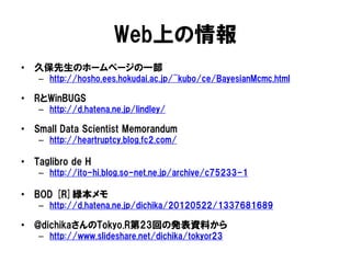 Web上の情報
• 久保先生のホームページの一部
– http://hosho.ees.hokudai.ac.jp/~kubo/ce/BayesianMcmc.html
• RとWinBUGS
– http://d.hatena.ne.jp/lindley/
• Small Data Scientist Memorandum
– http://heartruptcy.blog.fc2.com/
• Taglibro de H
– http://ito-hi.blog.so-net.ne.jp/archive/c75233-1
• BOD [R]緑本メモ
– http://d.hatena.ne.jp/dichika/20120522/1337681689
• @dichikaさんのTokyo.R第23回の発表資料から
– http://www.slideshare.net/dichika/tokyor23
 
