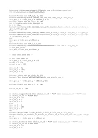 hudsquare(tibiascreensizex()-350,info_pos_y-3,tibiascreensizex()-
350+183,TelaSizeY()+40,255,180,20,3)
hudfont("comic san ms",1,1, 1, 20)
hudtext(newstring("Self Info"),255,255,255,info_pos_x,info_pos_y)
info_pos_y = (info_pos_y + offset_y + 5)
hudfont("comic san ms",0,0, 1, 14)
for i=1,table.getn(info_list),1 do
if i >4 then
hudtext(newstring(info_list[i].name,info_list[i].func),info_R,info_G,info_B,info
_pos_x,info_pos_y)
else
hudtext(newstring(info_list[i].name),info_R,info_G,info_B,info_pos_x,info_pos_y)
hudtext(newstring(info_list[i].func),info_R,info_G,info_B,info_pos_x+info_offset
_x_value,info_pos_y)
end
info_pos_y=info_pos_y+offset_y
end
hudfont("comic san ms",1,0,1,25)
hudtext(newstring("--------------------------"),255,180,0,info_pos_x-
5,info_pos_y+10)
info_pos_y=info_pos_y+offset_y
-- SELF INFO PART END --
-- BOT INFO PART --
info_pos_y = (info_pos_y + 50)
offset_y = 15;
offset_x_on = 120
info_on_R = 0;
info_on_G = 255;
info_on_B = 0;
hudfont("comic san ms",1,1, 1, 20)
hudtext("Bot Status",255,255,255,info_pos_x,info_pos_y)
info_pos_y = (info_pos_y + offset_y+10)
hudfont("comic san ms",0,0, 1, 14)
status_on_of = "OFF"
if status_waypointer() then status_on_of = "ON" else status_on_of = "OFF" end
if status_on_of == "OFF" then
info_on_R = 255
info_on_G = 0
info_on_B = 0
else
info_on_R = 0
info_on_G = 255
info_on_B = 0
end
hudtext("Waypointer ",info_R,info_G,info_B,info_pos_x,info_pos_y)
hudtext(status_on_of,info_on_R,info_on_G,info_on_B,info_pos_x+offset_x_on,info_p
os_y)
info_pos_y = (info_pos_y + offset_y)
if status_hunter() then status_on_of = "ON" else status_on_of = "OFF" end
if status_on_of == "OFF" then
info_on_R = 255
info_on_G = 0
 