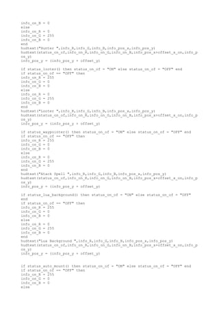 info_on_B = 0
else
info_on_R = 0
info_on_G = 255
info_on_B = 0
end
hudtext("Hunter ",info_R,info_G,info_B,info_pos_x,info_pos_y)
hudtext(status_on_of,info_on_R,info_on_G,info_on_B,info_pos_x+offset_x_on,info_p
os_y)
info_pos_y = (info_pos_y + offset_y)
if status_looter() then status_on_of = "ON" else status_on_of = "OFF" end
if status_on_of == "OFF" then
info_on_R = 255
info_on_G = 0
info_on_B = 0
else
info_on_R = 0
info_on_G = 255
info_on_B = 0
end
hudtext("Looter ",info_R,info_G,info_B,info_pos_x,info_pos_y)
hudtext(status_on_of,info_on_R,info_on_G,info_on_B,info_pos_x+offset_x_on,info_p
os_y)
info_pos_y = (info_pos_y + offset_y)
if status_waypointer() then status_on_of = "ON" else status_on_of = "OFF" end
if status_on_of == "OFF" then
info_on_R = 255
info_on_G = 0
info_on_B = 0
else
info_on_R = 0
info_on_G = 255
info_on_B = 0
end
hudtext("Atack Spell ",info_R,info_G,info_B,info_pos_x,info_pos_y)
hudtext(status_on_of,info_on_R,info_on_G,info_on_B,info_pos_x+offset_x_on,info_p
os_y)
info_pos_y = (info_pos_y + offset_y)
if status_lua_background() then status_on_of = "ON" else status_on_of = "OFF"
end
if status_on_of == "OFF" then
info_on_R = 255
info_on_G = 0
info_on_B = 0
else
info_on_R = 0
info_on_G = 255
info_on_B = 0
end
hudtext("Lua Background ",info_R,info_G,info_B,info_pos_x,info_pos_y)
hudtext(status_on_of,info_on_R,info_on_G,info_on_B,info_pos_x+offset_x_on,info_p
os_y)
info_pos_y = (info_pos_y + offset_y)
if status_auto_mount() then status_on_of = "ON" else status_on_of = "OFF" end
if status_on_of == "OFF" then
info_on_R = 255
info_on_G = 0
info_on_B = 0
else
 