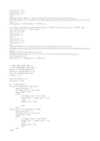 info_on_R = 0
info_on_G = 255
info_on_B = 0
end
hudtext("Auto Mount ",info_R,info_G,info_B,info_pos_x,info_pos_y)
hudtext(status_on_of,info_on_R,info_on_G,info_on_B,info_pos_x+offset_x_on,info_p
os_y)
info_pos_y = (info_pos_y + offset_y)
if status_recover() then status_on_of = "ON" else status_on_of = "OFF" end
if status_on_of == "OFF" then
info_on_R = 255
info_on_G = 0
info_on_B = 0
else
info_on_R = 0
info_on_G = 255
info_on_B = 0
end
hudtext("Recover ",info_R,info_G,info_B,info_pos_x,info_pos_y)
hudtext(status_on_of,info_on_R,info_on_G,info_on_B,info_pos_x+offset_x_on,info_p
os_y)
hudfont("comic san ms",1,0,1,25)
hudtext(newstring("--------------------------"),255,180,0,info_pos_x-
5,info_pos_y+20)
info_pos_y = (info_pos_y + offset_y)
-- BOT INFO PART END --
-- BOT ANIMATED LIFE BAR --
place_x= TelaBordaX()+20
place_y= TelaBordaY()+ 40
size_x = TelaSizeX()-20
size_y = 15
red_variation = 0
blue_bar = 255
hp = Self.hppc()
if hp <= 40 and hp >=25 then
red_variation = 7
if temp_life == nil then
temp_life = 255
else
if temp_life >= 200 then
temp_life = (temp_life - 10)
else
temp_life = 255
end
end
elseif hp <= 25 and hp >=0 then
red_variation = 4
if temp_life == nil then
temp_life = 255
else
if temp_life >= 200 then
temp_life = (temp_life - 10)
else
temp_life = 255
end
end
else
 