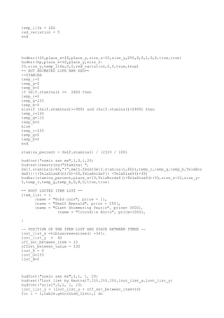 temp_life = 200
red_variation = 5
end
hudbar(100,place_x+10,place_y,size_x-20,size_y,255,0,0,1,0,0,true,true)
hudbar(hp,place_x+10,place_y,size_x-
20,size_y,temp_life,0,0,red_variation,0,0,true,true)
-- BOT ANIMATED LIFE BAR END--
--STAMINA
temp_r=0
temp_g=0
temp_b=0
if Self.stamina() >= 2400 then
temp_r=0
temp_g=255
temp_b=0
elseif (Self.stamina()>=900) and (Self.stamina()<2400) then
temp_r=240
temp_g=120
temp_b=0
else
temp_r=255
temp_g=0
temp_b=0
end
stamina_percent = Self.stamina() / (2520 / 100)
hudfont("comic san ms",1,0,1,20)
hudtext(newstring("Stamina: ",
Self.stamina()/60,":",math.fmod(Self.stamina(),60)),temp_r,temp_g,temp_b,TelaBor
daX()+((TelaSizeX())/2)-20,TelaBordaY() +TelaSizeY()+35)
hudbar(stamina_percent,place_x+10,TelaBordaY()+TelaSizeY()+55,size_x-20,size_y-
5,temp_r,temp_g,temp_b,0,8,0,true,true)
-- BOOT LOOTED ITEM LIST --
item_list = {
{name = "Gold coin", price = 1},
{name = "Small Emerald", price = 250},
{name = "Giant Shimmering Pearls", price= 3000},
{name = "Crocodile Boots", price=1000},
}
-- POSITION OF THE ITEM LIST AND SPACE BETWEEN ITEMS --
loot_list_x =tibiascreensizex() -345;
loot_list_y = 40
off_set_between_item = 15
offset_between_value = 130
loot_R = 0
loot_G=255
loot_B=0
hudfont("comic san ms",1,1, 1, 20)
hudtext("Loot list by Neutral",255,255,255,loot_list_x,loot_list_y)
hudfont("arial",0,1, 1, 15)
loot_list_y = (loot_list_y + off_set_between_item+10)
for i = 1,table.getn(item_list),1 do
 
