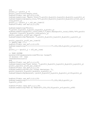 end
profit_y = profit_y +5
profit_total=total-waste_total
hudfont("comic san ms",0,0,1,20)
hudtext(newstring( "Waste Total:"),profit_R,profit_G,profit_B,profit_x,profit_y)
hudtext(newstring(waste_total,"k"),profit_R,profit_G,profit_B,profit_x+off_set_v
alue,profit_y)
profit_y = profit_y + off_set_item+10
hudfont("comic san ms",0,1,1,25)
hudtext(newstring("Profit:
"),profit_R,profit_G,profit_B,profit_x,profit_y)
hudtext(newstring(profit_total/1000,".",math.fmod(profit_total,1000),"k"),profit
_R,profit_G,profit_B,profit_x+85,profit_y)
profit_y=profit_y+off_set_item+15
hudtext(newstring("Balance: "),profit_R,profit_G,profit_B,profit_x,profit_y)
profit_y=profit_y+off_set_item+50
-- PROFIT END !!!!!
hudfont("comic san ms",1,0,1,25)
hudtext(newstring("--------------------------"),255,180,0,profit_x-5,profit_y-
25)
profit_y = (profit_y + off_set_item)
-- TASK SYSTEM
monster=250-qtymonsterkilled("Killer Caiman")
if monster <=0 then
resetmonstercount()
end
hudfont("comic san ms",1,1,1,25)
hudtext(newstring("Task Infos: "),profit_R,profit_G,profit_B,profit_x,profit_y)
profit_y=profit_y+off_set_item+15
hudfont("comic san ms",0,1,1,15)
hudtext(newstring("Killer Caiman Restantes: "),
profit_R,profit_G,profit_B,profit_x,profit_y)
hudtext(newstring(monster), profit_R,profit_G,profit_B,profit_x+150,profit_y)
hudfont("comic san ms",1,0,1,25)
hudtext(newstring("--------------------------"),255,180,0,profit_x-
5,profit_y+25)
hudfont("comic sans ms",1,1,1,30)
hudtext(newstring("HUD by Peedroh"),255,155,50,profit_x-5,profit_y+80)
 