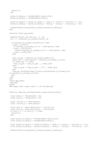 return 0;
end
place_to_draw_x = TelaBordaX()+(each_y/2);
place_to_draw_y = TelaBordaY()+each_y
place_to_draw_x = place_to_draw_x + each_x * (cord_x - (initial_x - 7));
place_to_draw_y = place_to_draw_y + each_y * (cord_y - (initial_y - 5));
hudtext(text,r,g,b,place_to_draw_x,place_to_draw_y);
end
function level_spy_hud()
hudfont("comic san ms",0,1, 1, 15)
for i = 1,monster_on_screen_total() do
if monster_on_screen_visible(i-1) then
r,g,b = 0,255,0;
if monster_on_screen_z(i-1) < Self.posz() then
r,g,b = 255,255,0;
elseif monster_on_screen_z(i-1) > Self.posz() then
r,g,b = 0,255,255;
end
text_to_put = monster_on_screen_name(i-1);
level_dif = (Self.posz() - monster_on_screen_z(i-1));
if level_dif < 0 then
text_to_put = text_to_put .. level_dif;
else
text_to_put = text_to_put .."+".. level_dif;
end
draw_as_cordinate(text_to_put,r,g,b,monster_on_screen_x(i-
1),monster_on_screen_y(i-1));
end
end
end
level_spy_hud()
code_end
False
HUD magic wall timer count v 1.00 By Neutral
function draw_as_cordinate(text,r,g,b,cord_x,cord_y)
local each_x = TelaSizeX() /15;
local each_y = TelaSizeY() /11;
local initial_x = Self.posx();
local initial_y = Self.posy();
local dist_x = math.abs(cord_x - initial_x);
local dist_y = math.abs(cord_y - initial_y);
if dist_x > 7 or dist_y > 5 then
return 0;
end
local place_to_draw_x = TelaBordaX()+(each_y/2);
local place_to_draw_y = TelaBordaY()+each_y
local place_to_draw_x = place_to_draw_x + each_x * (cord_x - (initial_x - 7));
local place_to_draw_y = place_to_draw_y + each_y * (cord_y - (initial_y - 5));
hudtext(text,r,g,b,place_to_draw_x,place_to_draw_y);
 