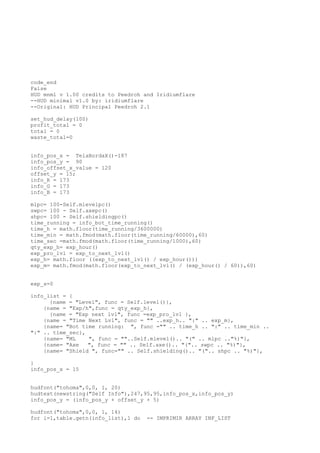 code_end
False
HUD mnml v 1.00 credits to Peedroh and Iridiumflare
--HUD minimal v1.0 by: iridiumflare
--Original: HUD Principal Peedroh 2.1
set_hud_delay(100)
profit_total = 0
total = 0
waste_total=0
info_pos_x = TelaBordaX()-187
info_pos_y = 90
info_offset_x_value = 120
offset_y = 15;
info_R = 173
info_G = 173
info_B = 173
mlpc= 100-Self.mlevelpc()
swpc= 100 - Self.axepc()
shpc= 100 - Self.shieldingpc()
time_running = info_bot_time_running()
time_h = math.floor(time_running/3600000)
time_min = math.fmod(math.floor(time_running/60000),60)
time_sec =math.fmod(math.floor(time_running/1000),60)
qty_exp_h= exp_hour()
exp_pro_lvl = exp_to_next_lvl()
exp_h= math.floor ((exp_to_next_lvl() / exp_hour()))
exp_m= math.fmod(math.floor(exp_to_next_lvl() / (exp_hour() / 60)),60)
exp_s=0
info_list = {
{name = "Level", func = Self.level()},
{name = "Exp/h",func = qty_exp_h},
{name = "Exp next lvl", func =exp_pro_lvl },
{name = "Time Next Lvl", func = "" ..exp_h.. ":" .. exp_m},
{name= "Bot time running: ", func ="" .. time_h .. ":" .. time_min ..
":" .. time_sec},
{name= "ML ", func = ""..Self.mlevel().. "(" .. mlpc .."%)"},
{name= "Axe ", func = "" .. Self.axe().. "(".. swpc .. "%)"},
{name= "Shield ", func="" .. Self.shielding().. "(".. shpc .. "%)"},
}
info_pos_x = 15
hudfont("tohoma",0,0, 1, 20)
hudtext(newstring("Self Info"),247,95,95,info_pos_x,info_pos_y)
info_pos_y = (info_pos_y + offset_y + 5)
hudfont("tohoma",0,0, 1, 14)
for i=1,table.getn(info_list),1 do -- IMPRIMIR ARRAY INF_LIST
 