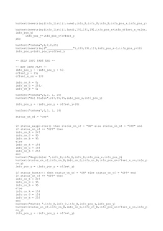 hudtext(newstring(info_list[i].name),info_R,info_G,info_B,info_pos_x,info_pos_y)
hudtext(newstring(info_list[i].func),191,191,191,info_pos_x+info_offset_x_value,
info_pos_y)
info_pos_y=info_pos_y+offset_y
end
hudfont("tohoma",0,0,0,25)
hudtext(newstring("________________"),191,191,191,info_pos_x-3,info_pos_y+10)
info_pos_y=info_pos_y+offset_y
-- SELF INFO PART END --
-- BOT INFO PART --
info_pos_y = (info_pos_y + 50)
offset_y = 15;
offset_x_on = 120
info_on_R = 0;
info_on_G = 255;
info_on_B = 0;
hudfont("tohoma",0,0, 1, 20)
hudtext("Bot Status",247,95,95,info_pos_x,info_pos_y)
info_pos_y = (info_pos_y + offset_y+10)
hudfont("tohoma",0,0, 1, 14)
status_on_of = "OFF"
if status_waypointer() then status_on_of = "ON" else status_on_of = "OFF" end
if status_on_of == "OFF" then
info_on_R = 247
info_on_G = 95
info_on_B = 95
else
info_on_R = 159
info_on_G = 159
info_on_B = 255
end
hudtext("Waypointer ",info_R,info_G,info_B,info_pos_x,info_pos_y)
hudtext(status_on_of,info_on_R,info_on_G,info_on_B,info_pos_x+offset_x_on,info_p
os_y)
info_pos_y = (info_pos_y + offset_y)
if status_hunter() then status_on_of = "ON" else status_on_of = "OFF" end
if status_on_of == "OFF" then
info_on_R = 247
info_on_G = 95
info_on_B = 95
else
info_on_R = 159
info_on_G = 159
info_on_B = 255
end
hudtext("Hunter ",info_R,info_G,info_B,info_pos_x,info_pos_y)
hudtext(status_on_of,info_on_R,info_on_G,info_on_B,info_pos_x+offset_x_on,info_p
os_y)
info_pos_y = (info_pos_y + offset_y)
 