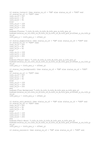 if status_looter() then status_on_of = "ON" else status_on_of = "OFF" end
if status_on_of == "OFF" then
info_on_R = 247
info_on_G = 95
info_on_B = 95
else
info_on_R = 159
info_on_G = 159
info_on_B = 255
end
hudtext("Looter ",info_R,info_G,info_B,info_pos_x,info_pos_y)
hudtext(status_on_of,info_on_R,info_on_G,info_on_B,info_pos_x+offset_x_on,info_p
os_y)
info_pos_y = (info_pos_y + offset_y)
if status_waypointer() then status_on_of = "ON" else status_on_of = "OFF" end
if status_on_of == "OFF" then
info_on_R = 247
info_on_G = 95
info_on_B = 95
else
info_on_R = 159
info_on_G = 159
info_on_B = 255
end
hudtext("Atack Spell ",info_R,info_G,info_B,info_pos_x,info_pos_y)
hudtext(status_on_of,info_on_R,info_on_G,info_on_B,info_pos_x+offset_x_on,info_p
os_y)
info_pos_y = (info_pos_y + offset_y)
if status_lua_background() then status_on_of = "ON" else status_on_of = "OFF"
end
if status_on_of == "OFF" then
info_on_R = 247
info_on_G = 95
info_on_B = 95
else
info_on_R = 159
info_on_G = 159
info_on_B = 255
end
hudtext("Lua Background ",info_R,info_G,info_B,info_pos_x,info_pos_y)
hudtext(status_on_of,info_on_R,info_on_G,info_on_B,info_pos_x+offset_x_on,info_p
os_y)
info_pos_y = (info_pos_y + offset_y)
if status_auto_mount() then status_on_of = "ON" else status_on_of = "OFF" end
if status_on_of == "OFF" then
info_on_R = 247
info_on_G = 95
info_on_B = 95
else
info_on_R = 159
info_on_G = 159
info_on_B = 255
end
hudtext("Auto Mount ",info_R,info_G,info_B,info_pos_x,info_pos_y)
hudtext(status_on_of,info_on_R,info_on_G,info_on_B,info_pos_x+offset_x_on,info_p
os_y)
info_pos_y = (info_pos_y + offset_y)
if status_recover() then status_on_of = "ON" else status_on_of = "OFF" end
 