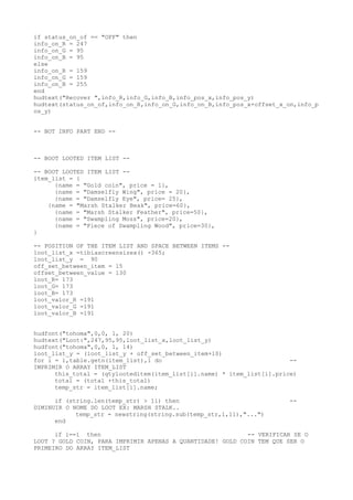 if status_on_of == "OFF" then
info_on_R = 247
info_on_G = 95
info_on_B = 95
else
info_on_R = 159
info_on_G = 159
info_on_B = 255
end
hudtext("Recover ",info_R,info_G,info_B,info_pos_x,info_pos_y)
hudtext(status_on_of,info_on_R,info_on_G,info_on_B,info_pos_x+offset_x_on,info_p
os_y)
-- BOT INFO PART END --
-- BOOT LOOTED ITEM LIST --
-- BOOT LOOTED ITEM LIST --
item_list = {
{name = "Gold coin", price = 1},
{name = "Damselfly Wing", price = 20},
{name = "Damselfly Eye", price= 25},
{name = "Marsh Stalker Beak", price=60},
{name = "Marsh Stalker Feather", price=50},
{name = "Swampling Moss", price=20},
{name = "Piece of Swampling Wood", price=30},
}
-- POSITION OF THE ITEM LIST AND SPACE BETWEEN ITEMS --
loot_list_x =tibiascreensizex() -365;
loot_list_y = 90
off_set_between_item = 15
offset_between_value = 130
loot_R= 173
loot_G= 173
loot_B= 173
loot_valor_R =191
loot_valor_G =191
loot_valor_B =191
hudfont("tohoma",0,0, 1, 20)
hudtext("Loot:",247,95,95,loot_list_x,loot_list_y)
hudfont("tohoma",0,0, 1, 14)
loot_list_y = (loot_list_y + off_set_between_item+10)
for i = 1,table.getn(item_list),1 do --
IMPRIMIR O ARRAY ITEM_LIST
this_total = (qtylooteditem(item_list[i].name) * item_list[i].price)
total = (total +this_total)
temp_str = item_list[i].name;
if (string.len(temp_str) > 11) then --
DIMINUIR O NOME DO LOOT EX: MARSH STALK..
temp_str = newstring(string.sub(temp_str,1,11),"...")
end
if i==1 then -- VERIFICAR SE O
LOOT ? GOLD COIN, PARA IMPRIMIR APENAS A QUANTIDADE! GOLD COIN TEM QUE SER O
PRIMEIRO DO ARRAY ITEM_LIST
 